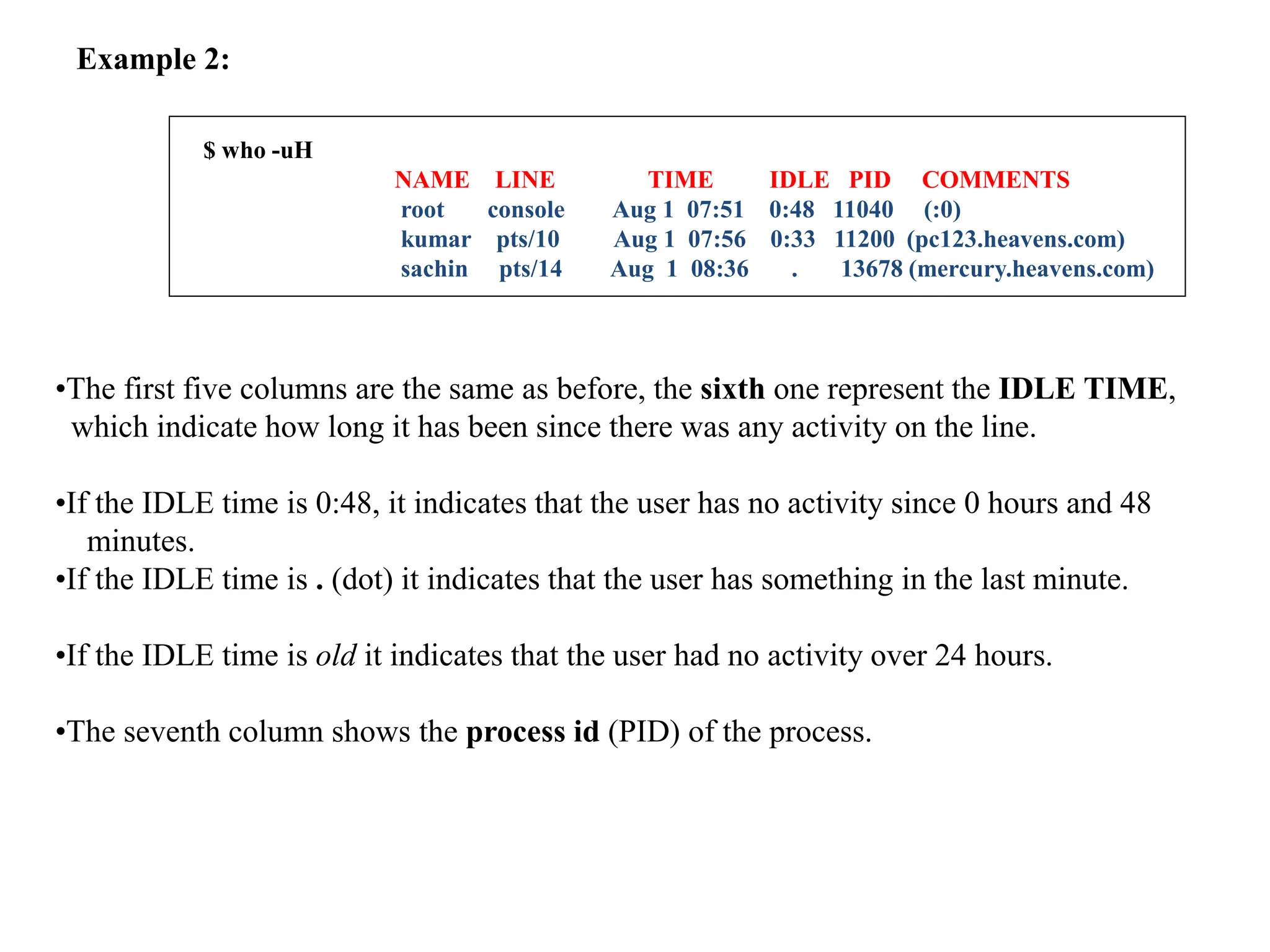 Example 2:
$ who -uH
NAME LINE TIME IDLE PID COMMENTS
root console Aug 1 07:51 0:48 11040 (:0)
kumar pts/10 Aug 1 07:56 0:33 11200 (pc123.heavens.com)
sachin pts/14 Aug 1 08:36 . 13678 (mercury.heavens.com)
•The first five columns are the same as before, the sixth one represent the IDLE TIME,
which indicate how long it has been since there was any activity on the line.
•If the IDLE time is 0:48, it indicates that the user has no activity since 0 hours and 48
minutes.
•If the IDLE time is . (dot) it indicates that the user has something in the last minute.
•If the IDLE time is old it indicates that the user had no activity over 24 hours.
•The seventh column shows the process id (PID) of the process.
 