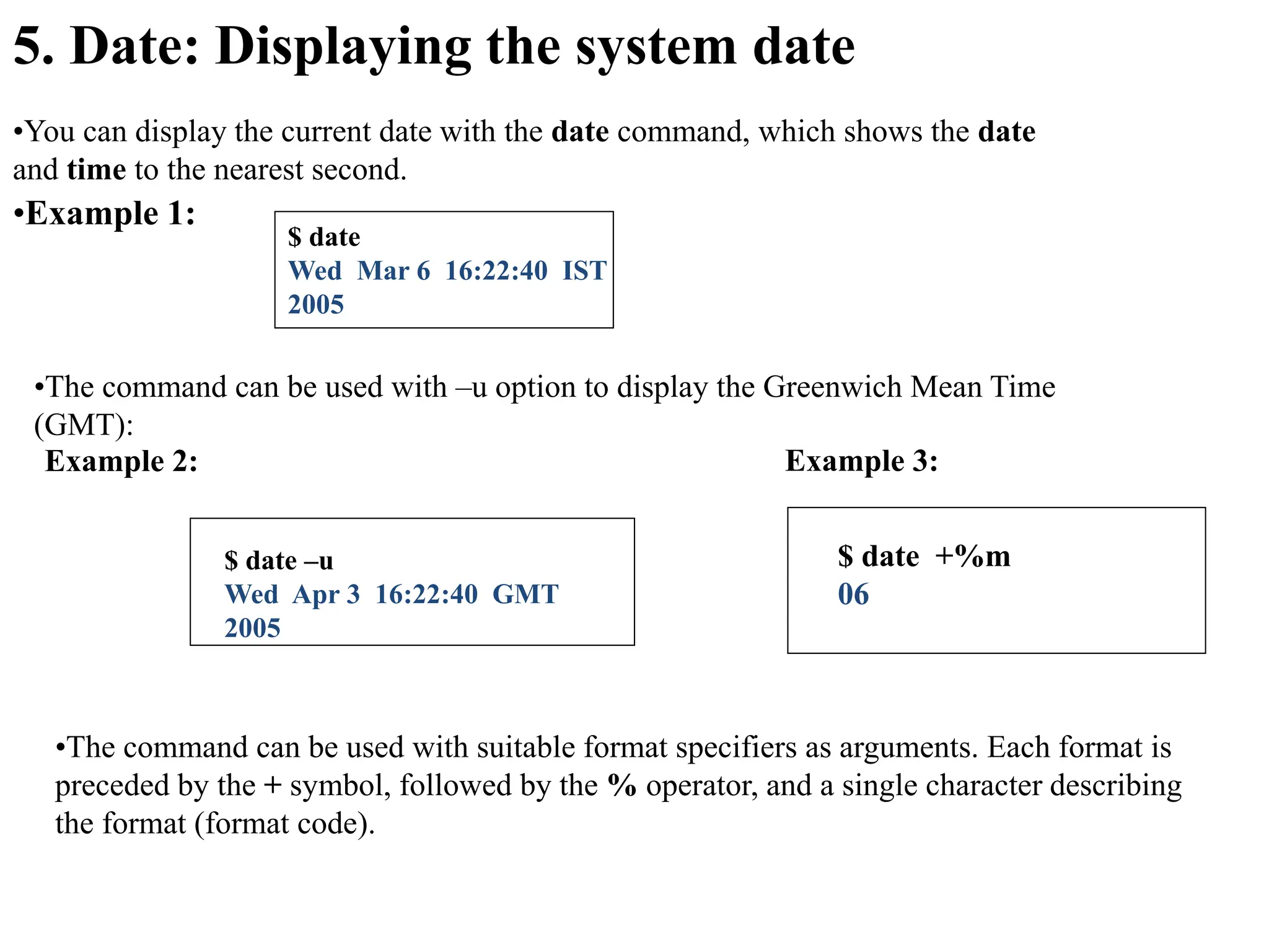 5. Date: Displaying the system date
•You can display the current date with the date command, which shows the date
and time to the nearest second.
•Example 1:
$ date
Wed Mar 6 16:22:40 IST
2005
•The command can be used with –u option to display the Greenwich Mean Time
(GMT):
Example 2:
$ date –u
Wed Apr 3 16:22:40 GMT
2005
•The command can be used with suitable format specifiers as arguments. Each format is
preceded by the + symbol, followed by the % operator, and a single character describing
the format (format code).
Example 3:
$ date +%m
06
 