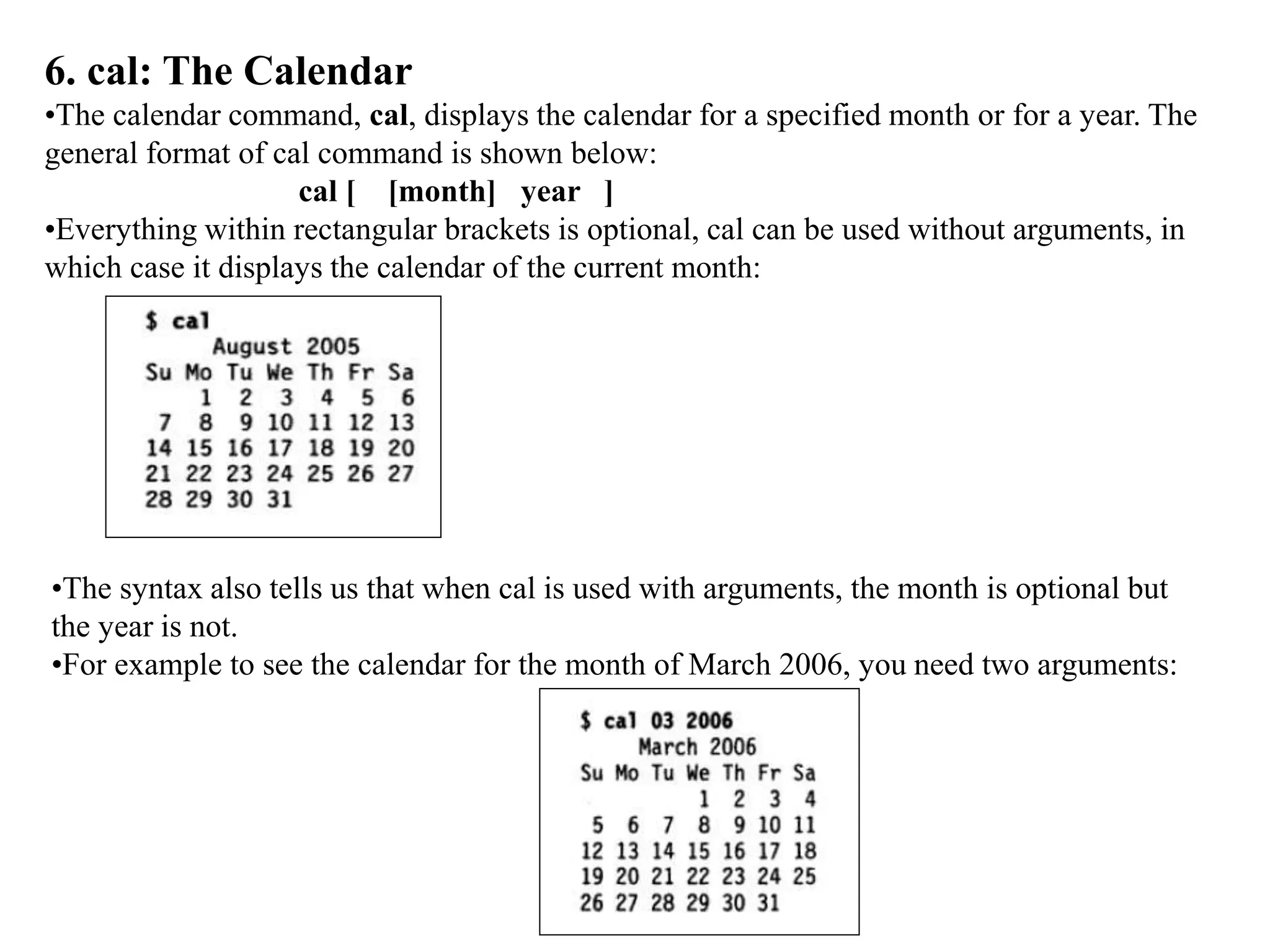 6. cal: The Calendar
•The calendar command, cal, displays the calendar for a specified month or for a year. The
general format of cal command is shown below:
cal [ [month] year ]
•Everything within rectangular brackets is optional, cal can be used without arguments, in
which case it displays the calendar of the current month:
•The syntax also tells us that when cal is used with arguments, the month is optional but
the year is not.
•For example to see the calendar for the month of March 2006, you need two arguments:
 