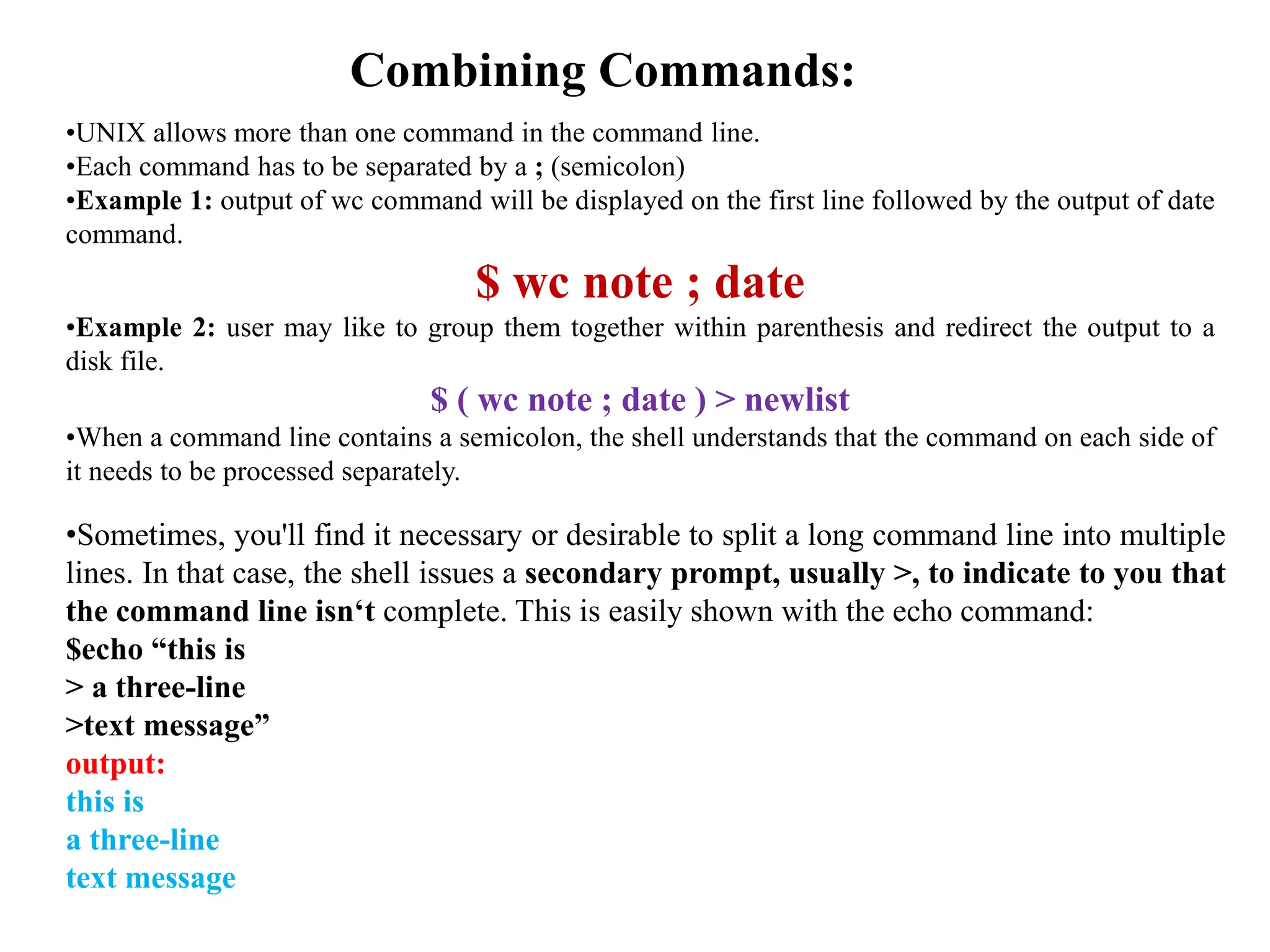 Combining Commands:
•UNIX allows more than one command in the command line.
•Each command has to be separated by a ; (semicolon)
•Example 1: output of wc command will be displayed on the first line followed by the output of date
command.
$ wc note ; date
•Example 2: user may like to group them together within parenthesis and redirect the output to a
disk file.
$ ( wc note ; date ) > newlist
•When a command line contains a semicolon, the shell understands that the command on each side of
it needs to be processed separately.
•Sometimes, you'll find it necessary or desirable to split a long command line into multiple
lines. In that case, the shell issues a secondary prompt, usually >, to indicate to you that
the command line isn‘t complete. This is easily shown with the echo command:
$echo “this is
> a three-line
>text message”
output:
this is
a three-line
text message
 