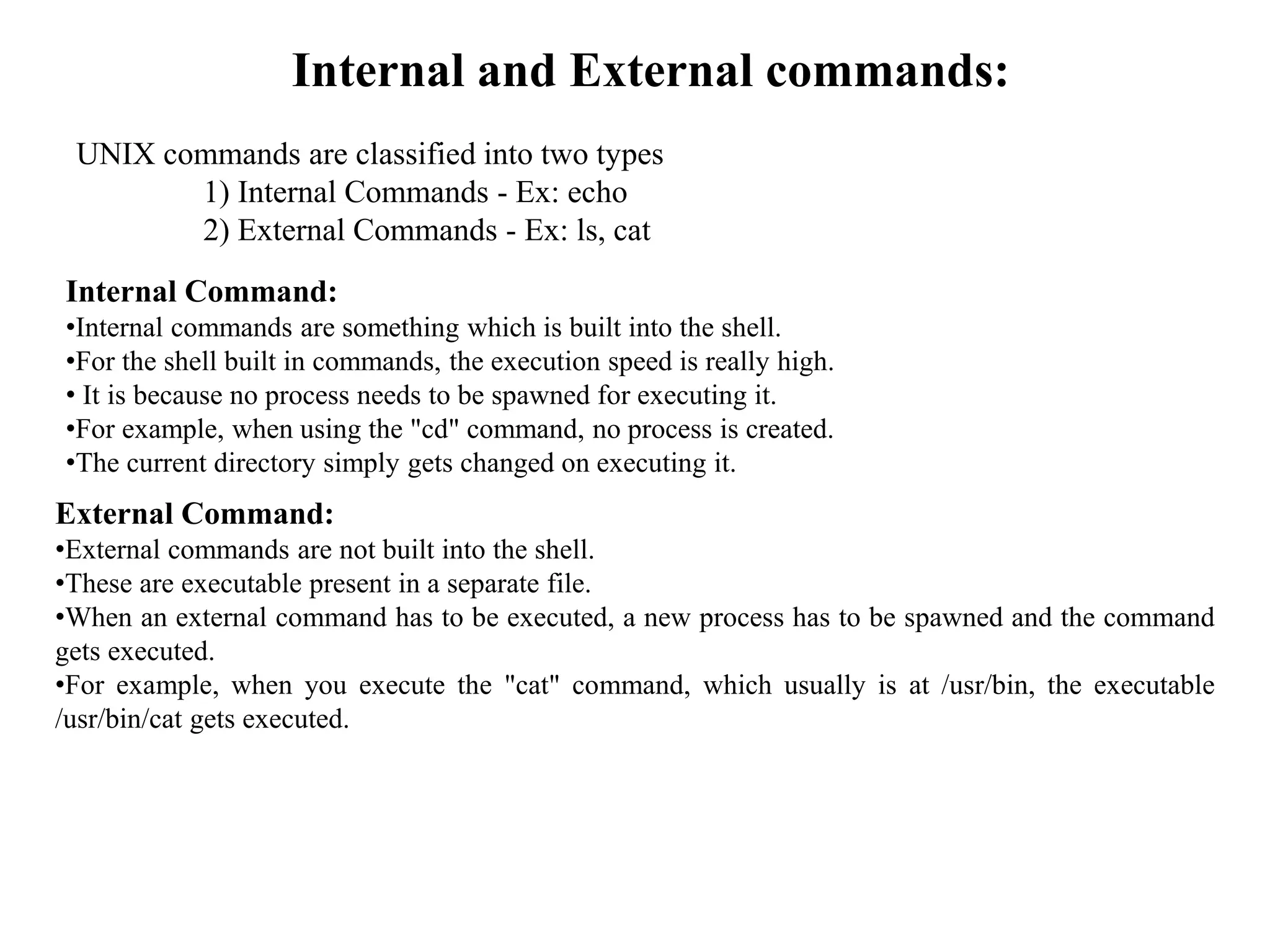 Internal and External commands:
UNIX commands are classified into two types
1) Internal Commands - Ex: echo
2) External Commands - Ex: ls, cat
Internal Command:
•Internal commands are something which is built into the shell.
•For the shell built in commands, the execution speed is really high.
• It is because no process needs to be spawned for executing it.
•For example, when using the "cd" command, no process is created.
•The current directory simply gets changed on executing it.
External Command:
•External commands are not built into the shell.
•These are executable present in a separate file.
•When an external command has to be executed, a new process has to be spawned and the command
gets executed.
•For example, when you execute the "cat" command, which usually is at /usr/bin, the executable
/usr/bin/cat gets executed.
 