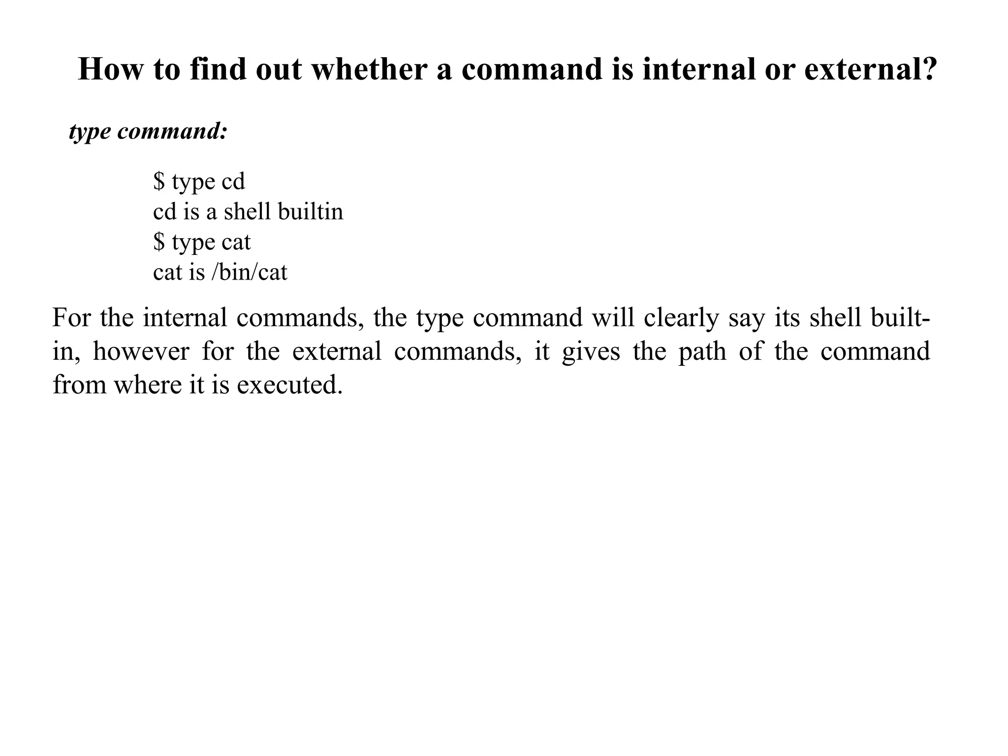 type command:
$ type cd
cd is a shell builtin
$ type cat
cat is /bin/cat
For the internal commands, the type command will clearly say its shell built-
in, however for the external commands, it gives the path of the command
from where it is executed.
How to find out whether a command is internal or external?
 