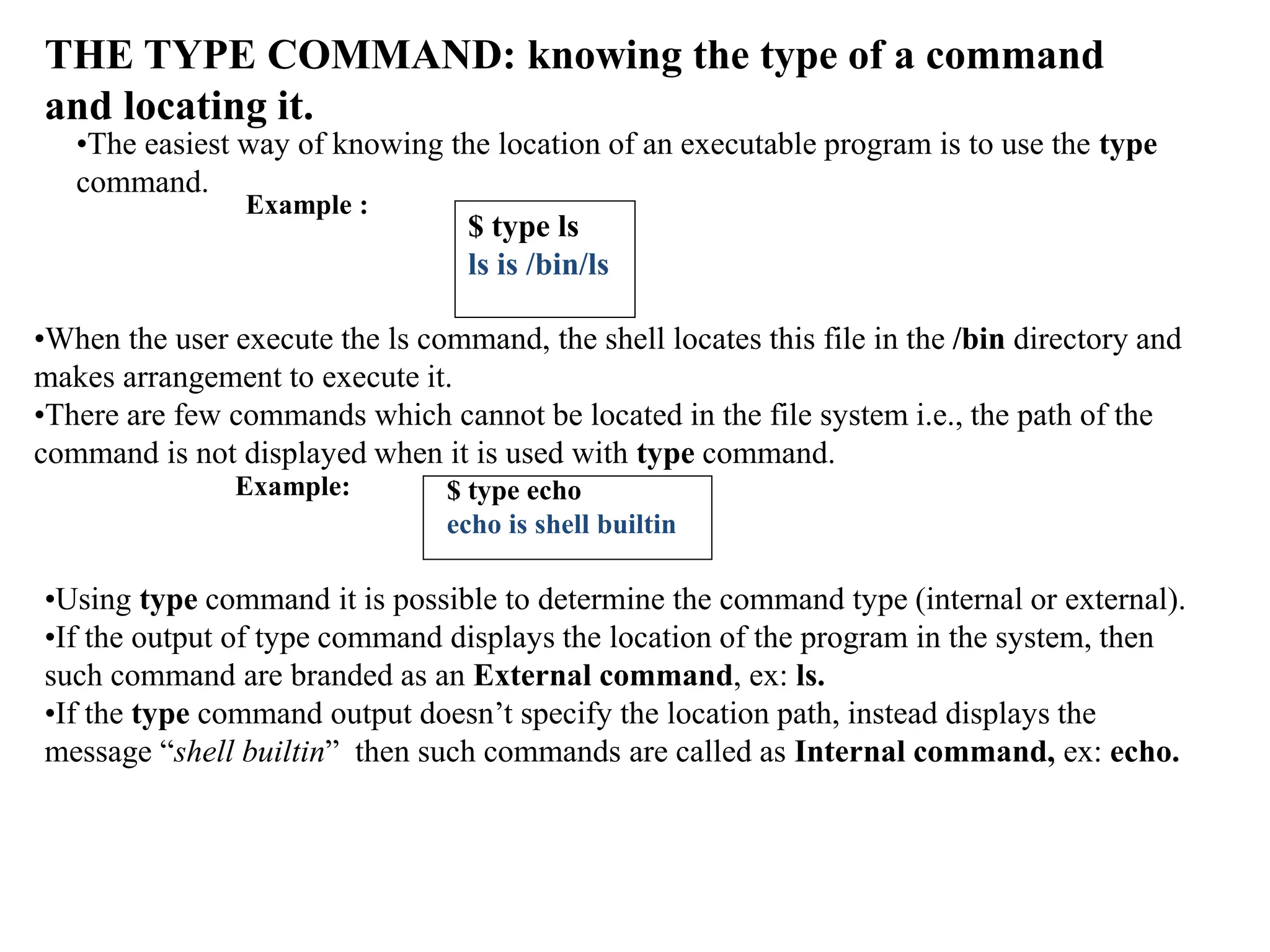 THE TYPE COMMAND: knowing the type of a command
and locating it.
•The easiest way of knowing the location of an executable program is to use the type
command.
Example :
$ type ls
ls is /bin/ls
•When the user execute the ls command, the shell locates this file in the /bin directory and
makes arrangement to execute it.
•There are few commands which cannot be located in the file system i.e., the path of the
command is not displayed when it is used with type command.
Example: $ type echo
echo is shell builtin
•Using type command it is possible to determine the command type (internal or external).
•If the output of type command displays the location of the program in the system, then
such command are branded as an External command, ex: ls.
•If the type command output doesn’t specify the location path, instead displays the
message “shell builtin” then such commands are called as Internal command, ex: echo.
 