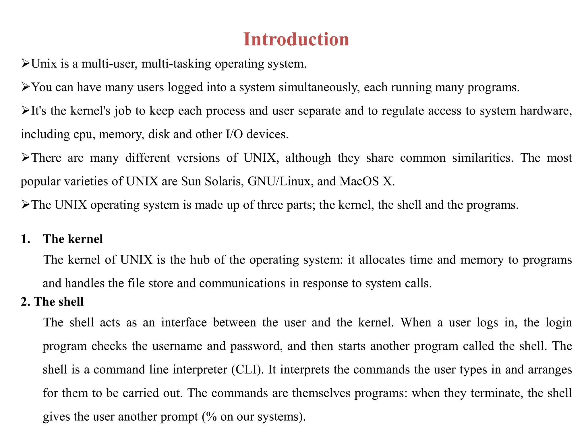 Introduction
Unix is a multi-user, multi-tasking operating system.
You can have many users logged into a system simultaneously, each running many programs.
It's the kernel's job to keep each process and user separate and to regulate access to system hardware,
including cpu, memory, disk and other I/O devices.
There are many different versions of UNIX, although they share common similarities. The most
popular varieties of UNIX are Sun Solaris, GNU/Linux, and MacOS X.
The UNIX operating system is made up of three parts; the kernel, the shell and the programs.
1. The kernel
The kernel of UNIX is the hub of the operating system: it allocates time and memory to programs
and handles the file store and communications in response to system calls.
2. The shell
The shell acts as an interface between the user and the kernel. When a user logs in, the login
program checks the username and password, and then starts another program called the shell. The
shell is a command line interpreter (CLI). It interprets the commands the user types in and arranges
for them to be carried out. The commands are themselves programs: when they terminate, the shell
gives the user another prompt (% on our systems).
 