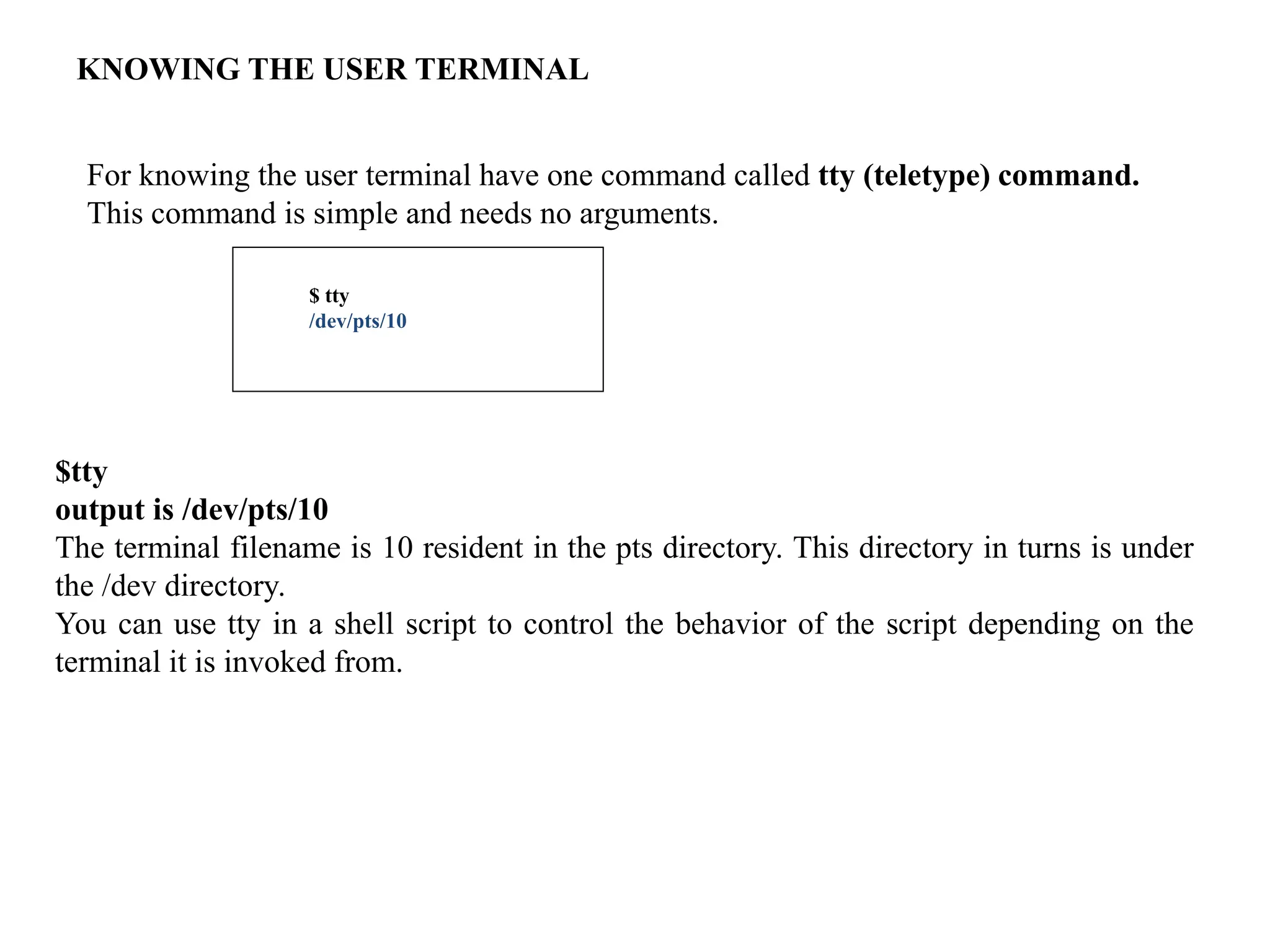 KNOWING THE USER TERMINAL
For knowing the user terminal have one command called tty (teletype) command.
This command is simple and needs no arguments.
$ tty
/dev/pts/10
$tty
output is /dev/pts/10
The terminal filename is 10 resident in the pts directory. This directory in turns is under
the /dev directory.
You can use tty in a shell script to control the behavior of the script depending on the
terminal it is invoked from.
 