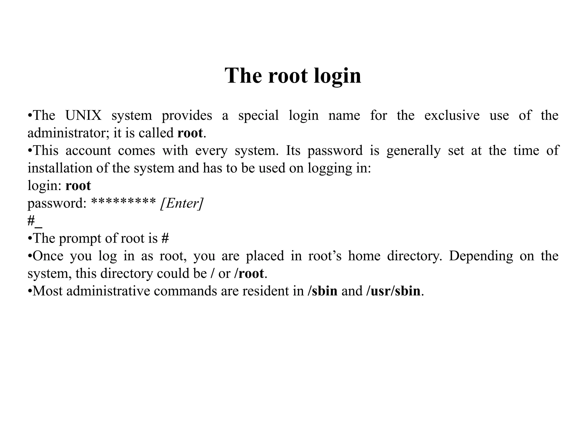The root login
•The UNIX system provides a special login name for the exclusive use of the
administrator; it is called root.
•This account comes with every system. Its password is generally set at the time of
installation of the system and has to be used on logging in:
login: root
password: ********* [Enter]
#_
•The prompt of root is #
•Once you log in as root, you are placed in root’s home directory. Depending on the
system, this directory could be / or /root.
•Most administrative commands are resident in /sbin and /usr/sbin.
 