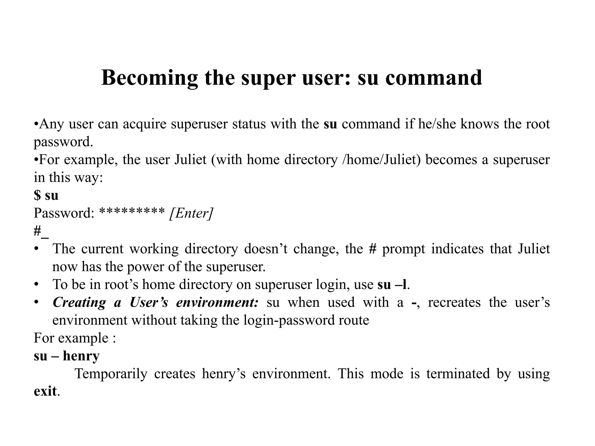 Becoming the super user: su command
•Any user can acquire superuser status with the su command if he/she knows the root
password.
•For example, the user Juliet (with home directory /home/Juliet) becomes a superuser
in this way:
$ su
Password: ********* [Enter]
#_
• The current working directory doesn’t change, the # prompt indicates that Juliet
now has the power of the superuser.
• To be in root’s home directory on superuser login, use su –l.
• Creating a User’s environment: su when used with a -, recreates the user’s
environment without taking the login-password route
For example :
su – henry
Temporarily creates henry’s environment. This mode is terminated by using
exit.
 