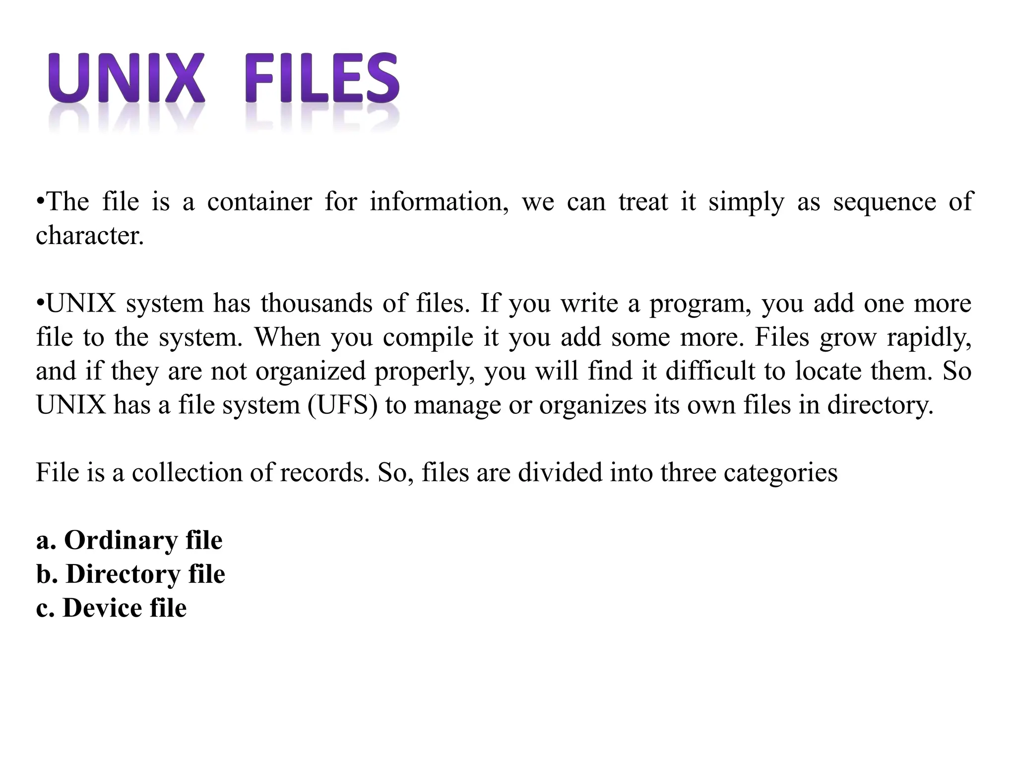 •The file is a container for information, we can treat it simply as sequence of
character.
•UNIX system has thousands of files. If you write a program, you add one more
file to the system. When you compile it you add some more. Files grow rapidly,
and if they are not organized properly, you will find it difficult to locate them. So
UNIX has a file system (UFS) to manage or organizes its own files in directory.
File is a collection of records. So, files are divided into three categories
a. Ordinary file
b. Directory file
c. Device file
 