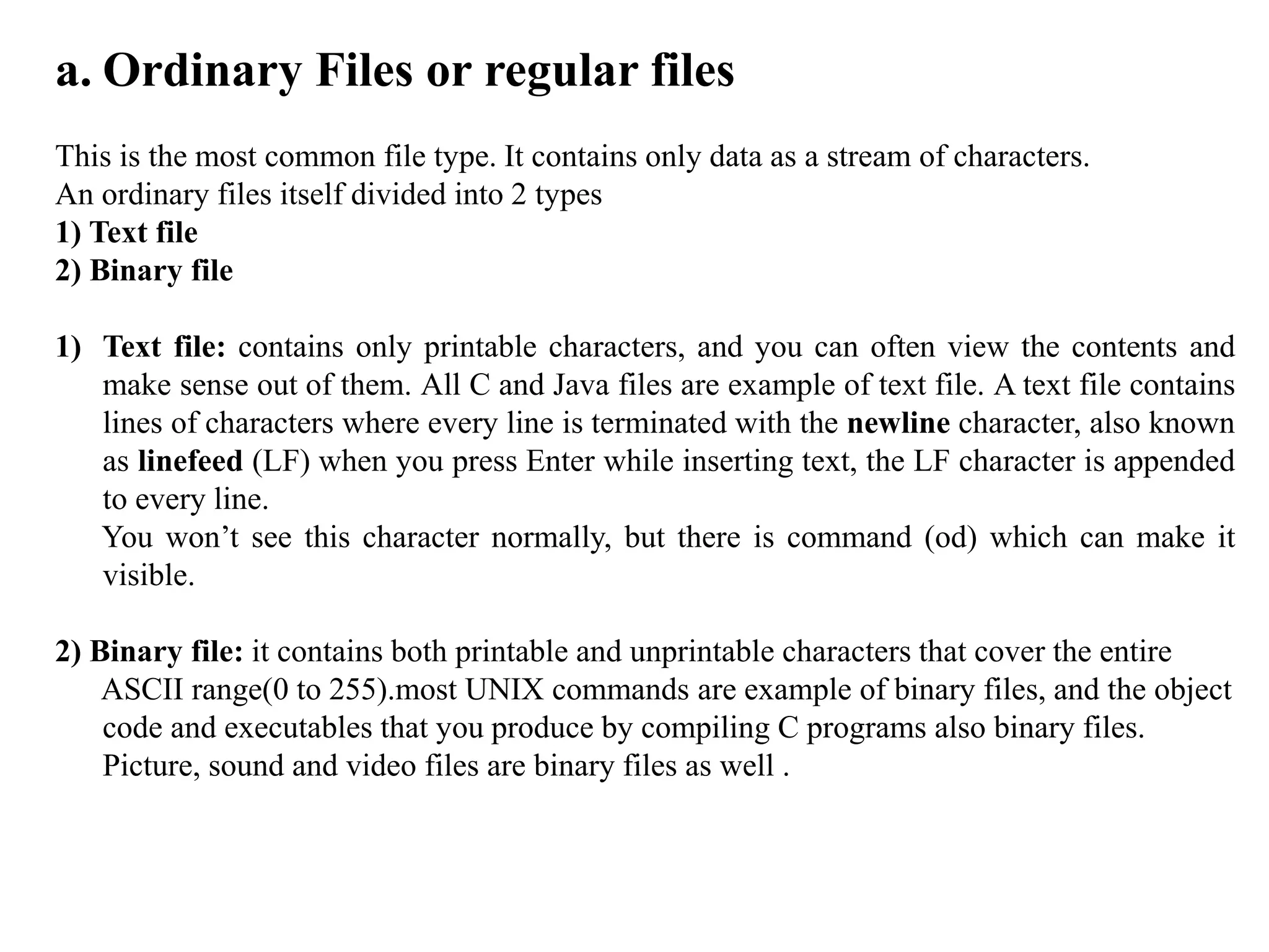 a. Ordinary Files or regular files
This is the most common file type. It contains only data as a stream of characters.
An ordinary files itself divided into 2 types
1) Text file
2) Binary file
1) Text file: contains only printable characters, and you can often view the contents and
make sense out of them. All C and Java files are example of text file. A text file contains
lines of characters where every line is terminated with the newline character, also known
as linefeed (LF) when you press Enter while inserting text, the LF character is appended
to every line.
You won’t see this character normally, but there is command (od) which can make it
visible.
2) Binary file: it contains both printable and unprintable characters that cover the entire
ASCII range(0 to 255).most UNIX commands are example of binary files, and the object
code and executables that you produce by compiling C programs also binary files.
Picture, sound and video files are binary files as well .
 
