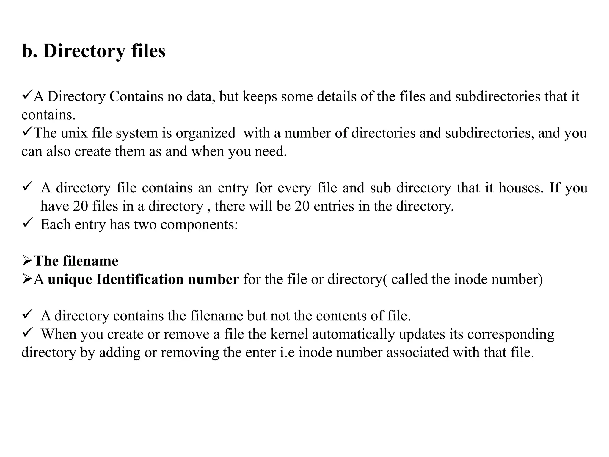 b. Directory files
A Directory Contains no data, but keeps some details of the files and subdirectories that it
contains.
The unix file system is organized with a number of directories and subdirectories, and you
can also create them as and when you need.
 A directory file contains an entry for every file and sub directory that it houses. If you
have 20 files in a directory , there will be 20 entries in the directory.
 Each entry has two components:
The filename
A unique Identification number for the file or directory( called the inode number)
 A directory contains the filename but not the contents of file.
 When you create or remove a file the kernel automatically updates its corresponding
directory by adding or removing the enter i.e inode number associated with that file.
 