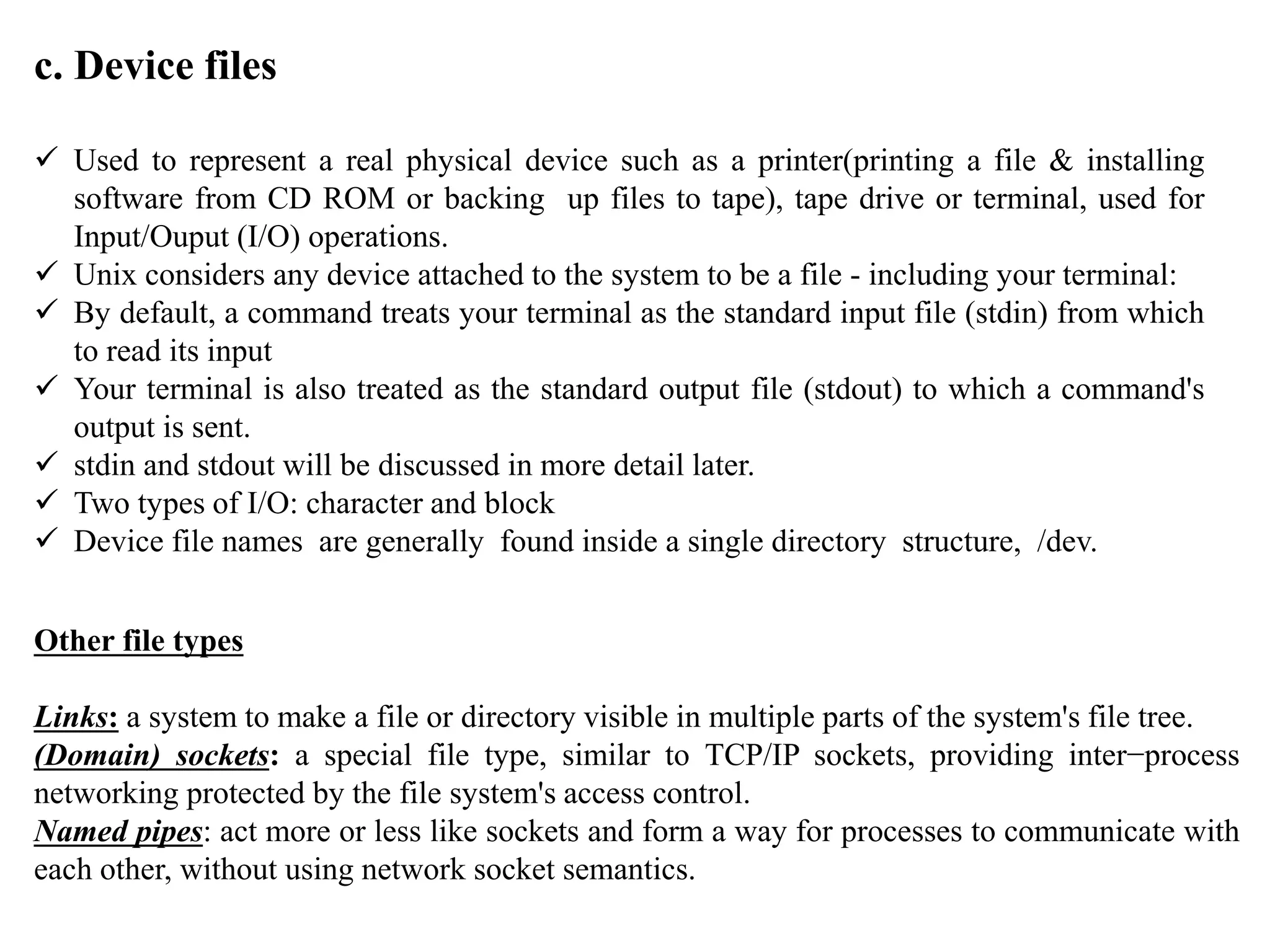c. Device files
 Used to represent a real physical device such as a printer(printing a file & installing
software from CD ROM or backing up files to tape), tape drive or terminal, used for
Input/Ouput (I/O) operations.
 Unix considers any device attached to the system to be a file - including your terminal:
 By default, a command treats your terminal as the standard input file (stdin) from which
to read its input
 Your terminal is also treated as the standard output file (stdout) to which a command's
output is sent.
 stdin and stdout will be discussed in more detail later.
 Two types of I/O: character and block
 Device file names are generally found inside a single directory structure, /dev.
Other file types
Links: a system to make a file or directory visible in multiple parts of the system's file tree.
(Domain) sockets: a special file type, similar to TCP/IP sockets, providing inter−process
networking protected by the file system's access control.
Named pipes: act more or less like sockets and form a way for processes to communicate with
each other, without using network socket semantics.
 