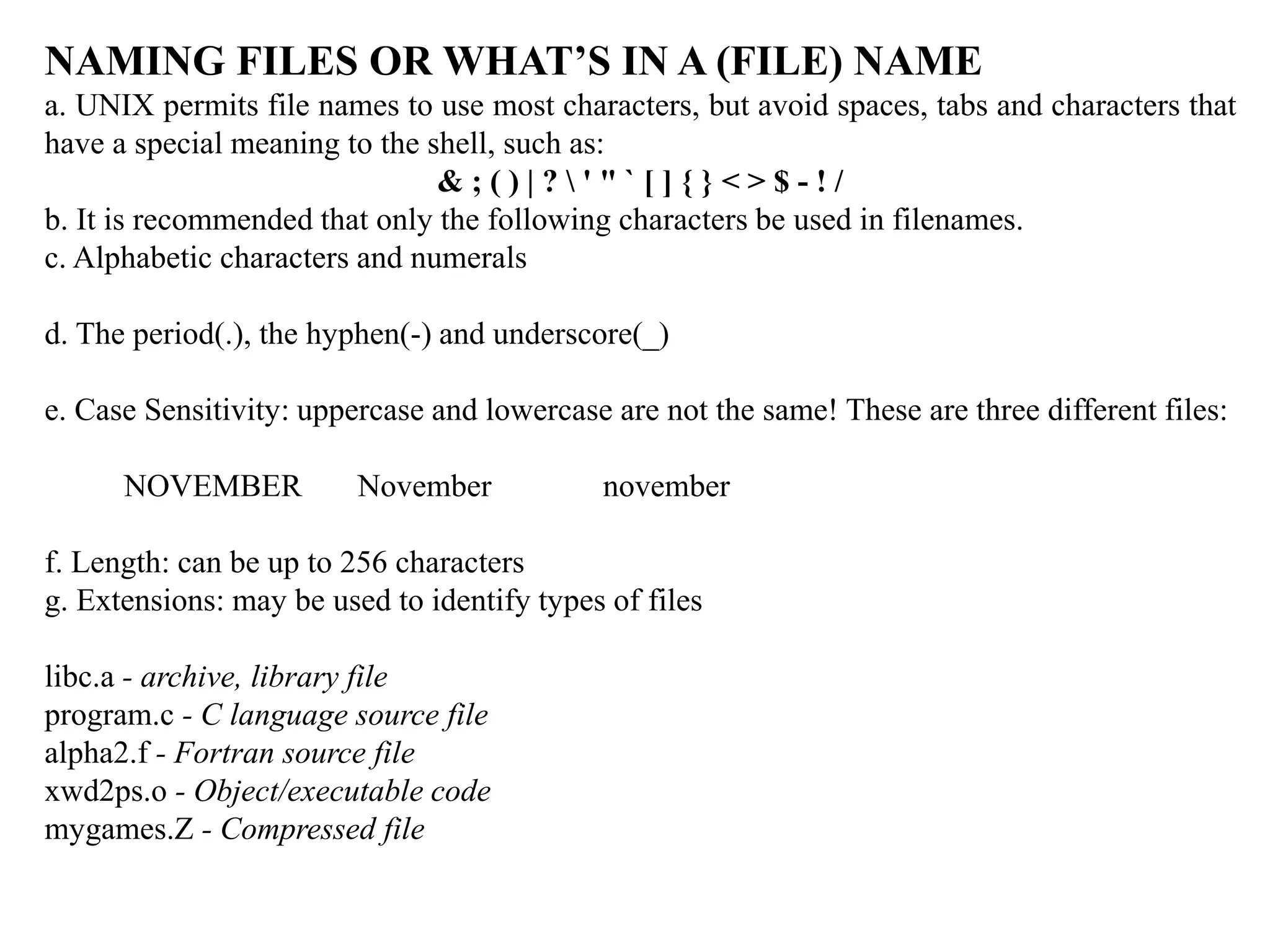 NAMING FILES OR WHAT’S IN A (FILE) NAME
a. UNIX permits file names to use most characters, but avoid spaces, tabs and characters that
have a special meaning to the shell, such as:
& ; ( ) | ?  ' " ` [ ] { } < > $ - ! /
b. It is recommended that only the following characters be used in filenames.
c. Alphabetic characters and numerals
d. The period(.), the hyphen(-) and underscore(_)
e. Case Sensitivity: uppercase and lowercase are not the same! These are three different files:
NOVEMBER November november
f. Length: can be up to 256 characters
g. Extensions: may be used to identify types of files
libc.a - archive, library file
program.c - C language source file
alpha2.f - Fortran source file
xwd2ps.o - Object/executable code
mygames.Z - Compressed file
 