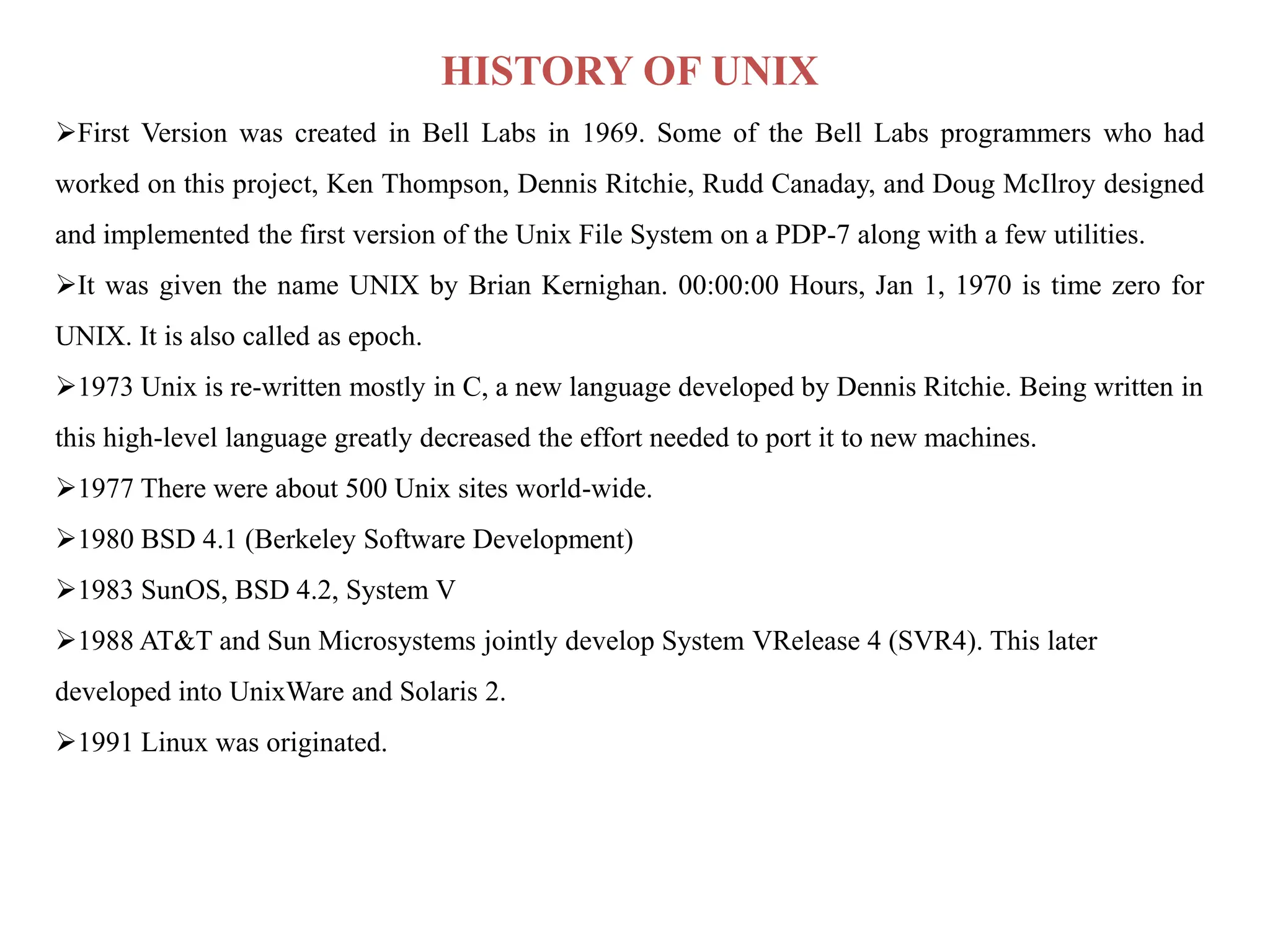 HISTORY OF UNIX
First Version was created in Bell Labs in 1969. Some of the Bell Labs programmers who had
worked on this project, Ken Thompson, Dennis Ritchie, Rudd Canaday, and Doug McIlroy designed
and implemented the first version of the Unix File System on a PDP-7 along with a few utilities.
It was given the name UNIX by Brian Kernighan. 00:00:00 Hours, Jan 1, 1970 is time zero for
UNIX. It is also called as epoch.
1973 Unix is re-written mostly in C, a new language developed by Dennis Ritchie. Being written in
this high-level language greatly decreased the effort needed to port it to new machines.
1977 There were about 500 Unix sites world-wide.
1980 BSD 4.1 (Berkeley Software Development)
1983 SunOS, BSD 4.2, System V
1988 AT&T and Sun Microsystems jointly develop System VRelease 4 (SVR4). This later
developed into UnixWare and Solaris 2.
1991 Linux was originated.
 