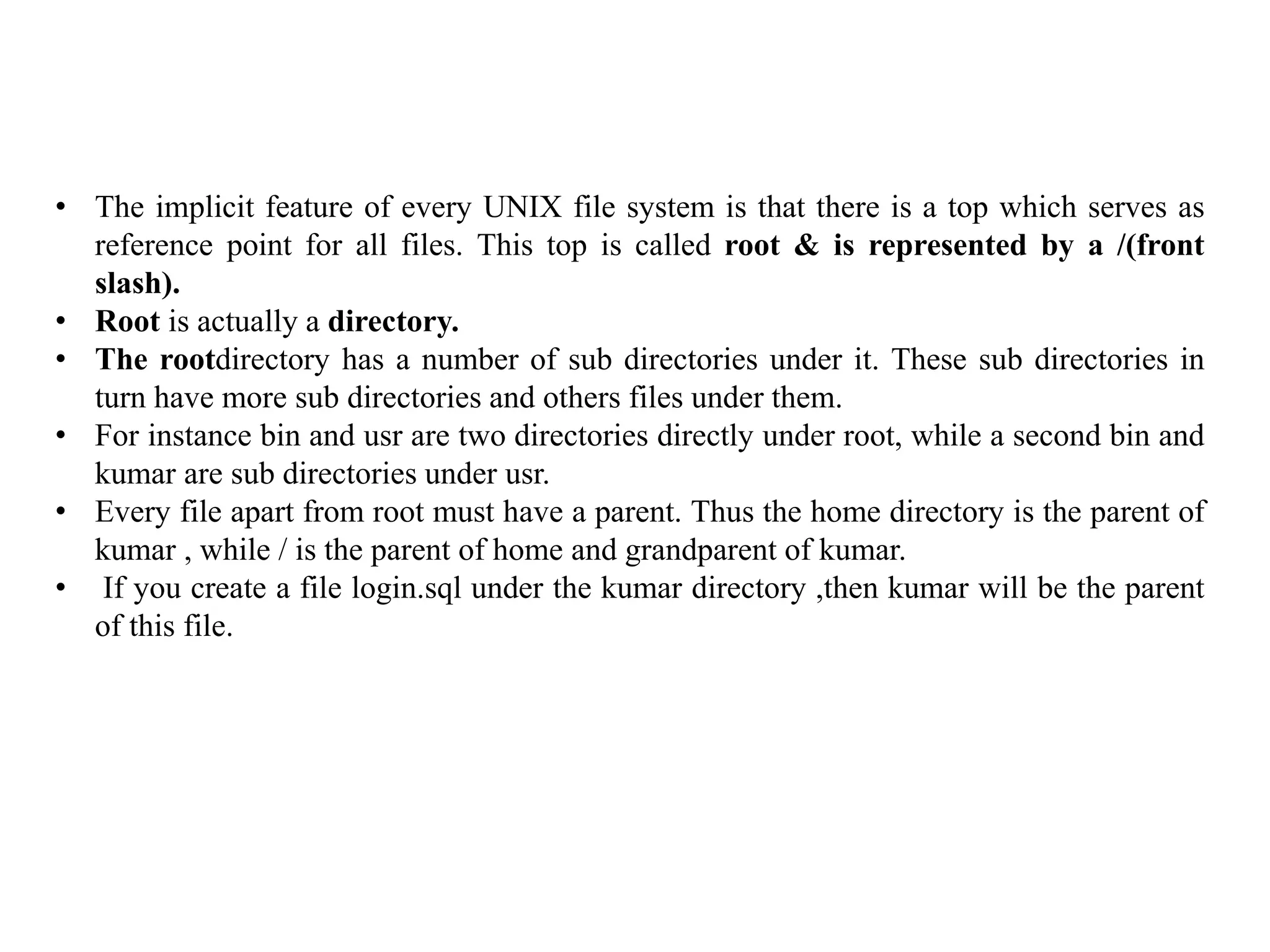 • The implicit feature of every UNIX file system is that there is a top which serves as
reference point for all files. This top is called root & is represented by a /(front
slash).
• Root is actually a directory.
• The rootdirectory has a number of sub directories under it. These sub directories in
turn have more sub directories and others files under them.
• For instance bin and usr are two directories directly under root, while a second bin and
kumar are sub directories under usr.
• Every file apart from root must have a parent. Thus the home directory is the parent of
kumar , while / is the parent of home and grandparent of kumar.
• If you create a file login.sql under the kumar directory ,then kumar will be the parent
of this file.
 