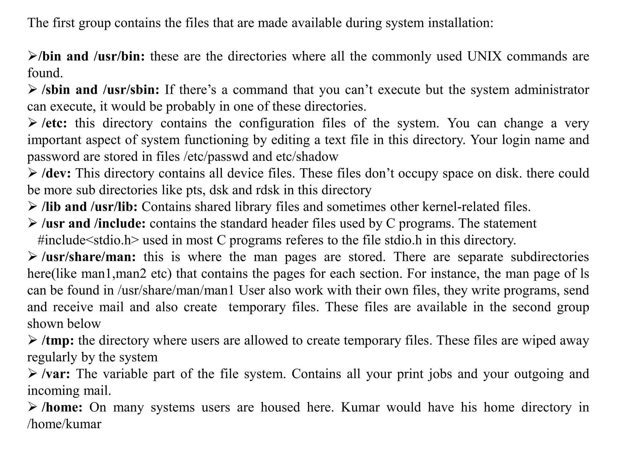 The first group contains the files that are made available during system installation:
/bin and /usr/bin: these are the directories where all the commonly used UNIX commands are
found.
 /sbin and /usr/sbin: If there’s a command that you can’t execute but the system administrator
can execute, it would be probably in one of these directories.
 /etc: this directory contains the configuration files of the system. You can change a very
important aspect of system functioning by editing a text file in this directory. Your login name and
password are stored in files /etc/passwd and etc/shadow
 /dev: This directory contains all device files. These files don’t occupy space on disk. there could
be more sub directories like pts, dsk and rdsk in this directory
 /lib and /usr/lib: Contains shared library files and sometimes other kernel-related files.
 /usr and /include: contains the standard header files used by C programs. The statement
#include<stdio.h> used in most C programs referes to the file stdio.h in this directory.
 /usr/share/man: this is where the man pages are stored. There are separate subdirectories
here(like man1,man2 etc) that contains the pages for each section. For instance, the man page of ls
can be found in /usr/share/man/man1 User also work with their own files, they write programs, send
and receive mail and also create temporary files. These files are available in the second group
shown below
 /tmp: the directory where users are allowed to create temporary files. These files are wiped away
regularly by the system
 /var: The variable part of the file system. Contains all your print jobs and your outgoing and
incoming mail.
 /home: On many systems users are housed here. Kumar would have his home directory in
/home/kumar
 