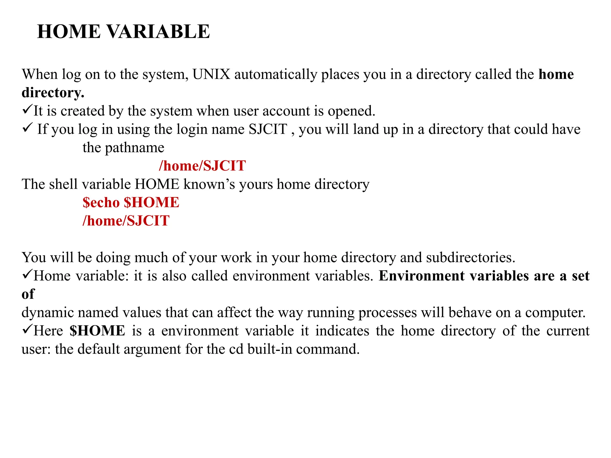 HOME VARIABLE
When log on to the system, UNIX automatically places you in a directory called the home
directory.
It is created by the system when user account is opened.
 If you log in using the login name SJCIT , you will land up in a directory that could have
the pathname
/home/SJCIT
The shell variable HOME known’s yours home directory
$echo $HOME
/home/SJCIT
You will be doing much of your work in your home directory and subdirectories.
Home variable: it is also called environment variables. Environment variables are a set
of
dynamic named values that can affect the way running processes will behave on a computer.
Here $HOME is a environment variable it indicates the home directory of the current
user: the default argument for the cd built-in command.
 