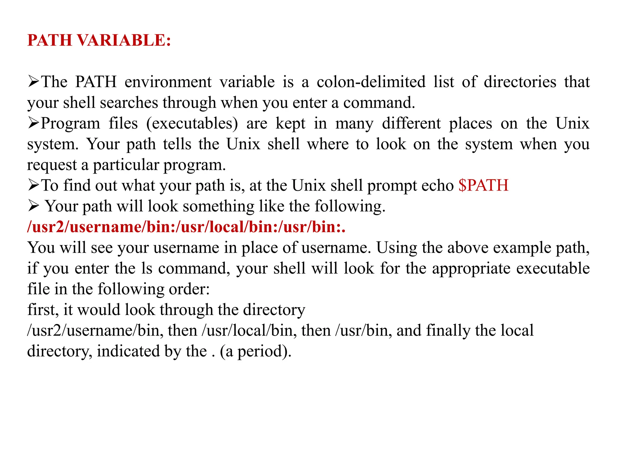 PATH VARIABLE:
The PATH environment variable is a colon-delimited list of directories that
your shell searches through when you enter a command.
Program files (executables) are kept in many different places on the Unix
system. Your path tells the Unix shell where to look on the system when you
request a particular program.
To find out what your path is, at the Unix shell prompt echo $PATH
 Your path will look something like the following.
/usr2/username/bin:/usr/local/bin:/usr/bin:.
You will see your username in place of username. Using the above example path,
if you enter the ls command, your shell will look for the appropriate executable
file in the following order:
first, it would look through the directory
/usr2/username/bin, then /usr/local/bin, then /usr/bin, and finally the local
directory, indicated by the . (a period).
 