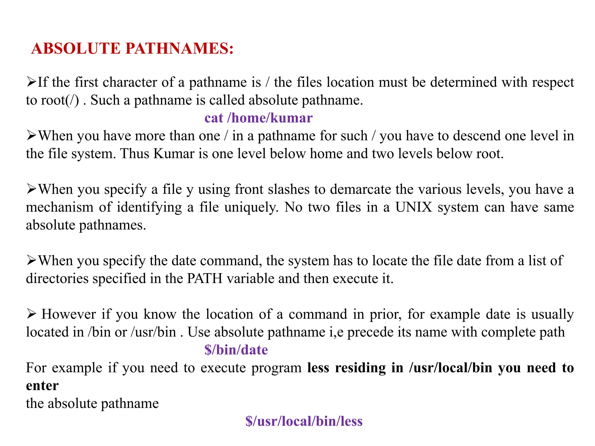 ABSOLUTE PATHNAMES:
If the first character of a pathname is / the files location must be determined with respect
to root(/) . Such a pathname is called absolute pathname.
cat /home/kumar
When you have more than one / in a pathname for such / you have to descend one level in
the file system. Thus Kumar is one level below home and two levels below root.
When you specify a file y using front slashes to demarcate the various levels, you have a
mechanism of identifying a file uniquely. No two files in a UNIX system can have same
absolute pathnames.
When you specify the date command, the system has to locate the file date from a list of
directories specified in the PATH variable and then execute it.
 However if you know the location of a command in prior, for example date is usually
located in /bin or /usr/bin . Use absolute pathname i,e precede its name with complete path
$/bin/date
For example if you need to execute program less residing in /usr/local/bin you need to
enter
the absolute pathname
$/usr/local/bin/less
 