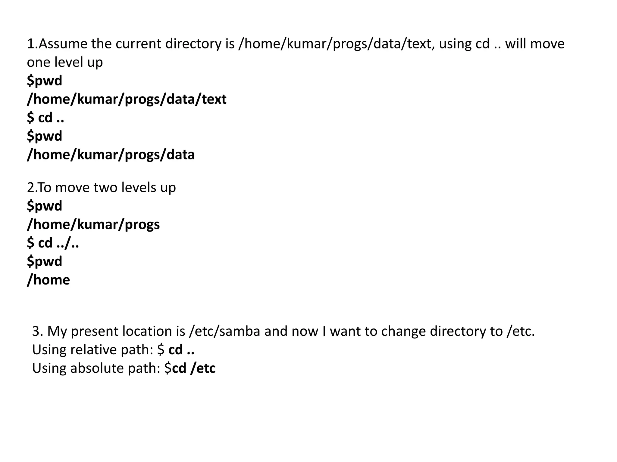 1.Assume the current directory is /home/kumar/progs/data/text, using cd .. will move
one level up
$pwd
/home/kumar/progs/data/text
$ cd ..
$pwd
/home/kumar/progs/data
2.To move two levels up
$pwd
/home/kumar/progs
$ cd ../..
$pwd
/home
3. My present location is /etc/samba and now I want to change directory to /etc.
Using relative path: $ cd ..
Using absolute path: $cd /etc
 