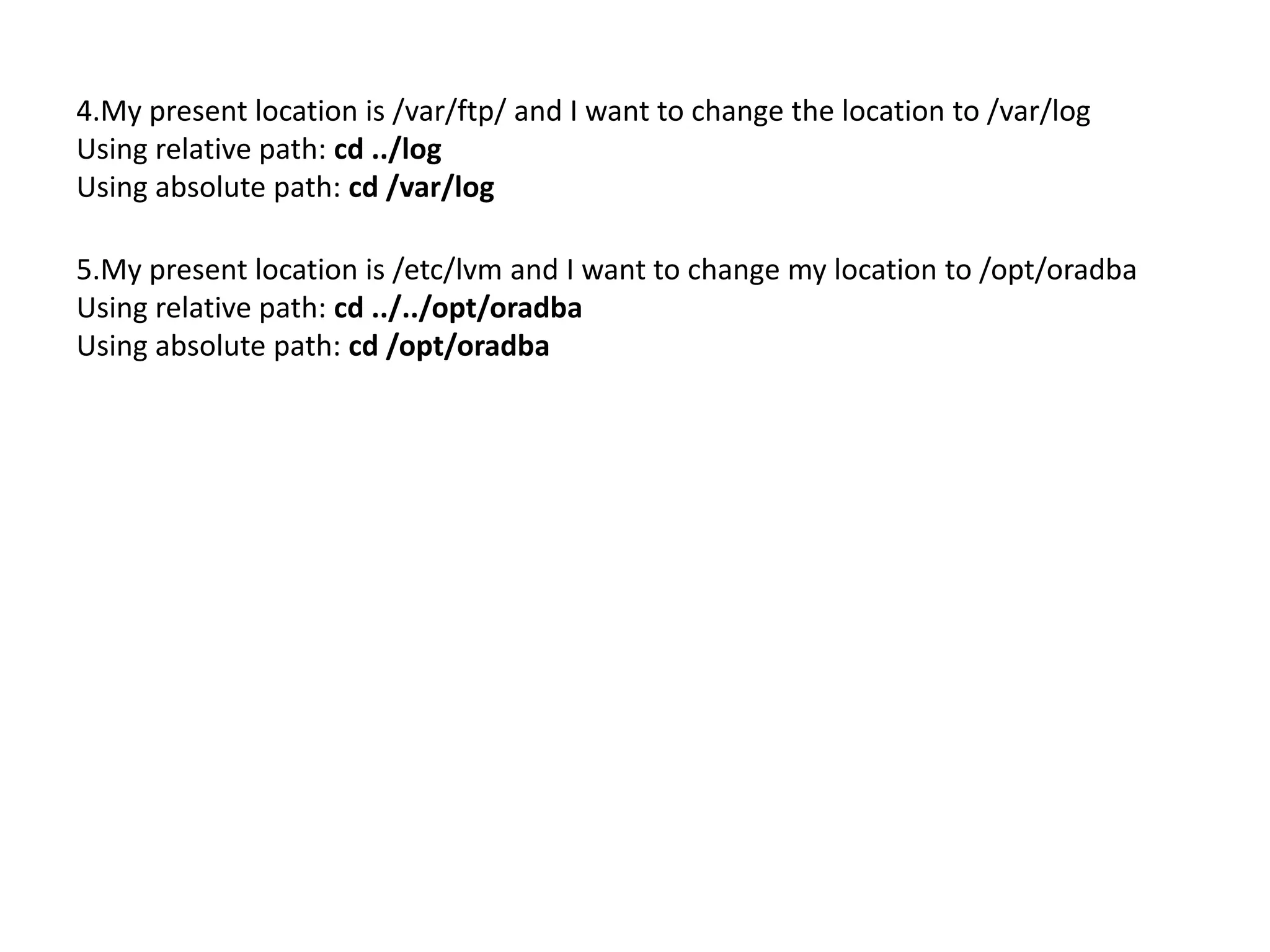 4.My present location is /var/ftp/ and I want to change the location to /var/log
Using relative path: cd ../log
Using absolute path: cd /var/log
5.My present location is /etc/lvm and I want to change my location to /opt/oradba
Using relative path: cd ../../opt/oradba
Using absolute path: cd /opt/oradba
 
