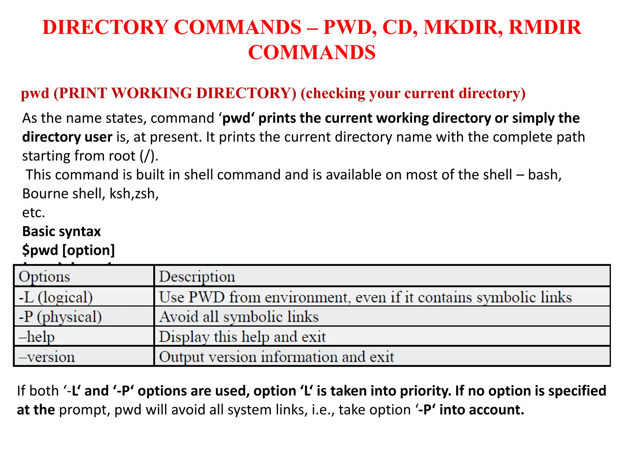 DIRECTORY COMMANDS – PWD, CD, MKDIR, RMDIR
COMMANDS
pwd (PRINT WORKING DIRECTORY) (checking your current directory)
As the name states, command ‘pwd‘ prints the current working directory or simply the
directory user is, at present. It prints the current directory name with the complete path
starting from root (/).
This command is built in shell command and is available on most of the shell – bash,
Bourne shell, ksh,zsh,
etc.
Basic syntax
$pwd [option]
If both ‘-L‘ and ‘-P‘ options are used, option ‘L‘ is taken into priority. If no option is specified
at the prompt, pwd will avoid all system links, i.e., take option ‘-P‘ into account.
 