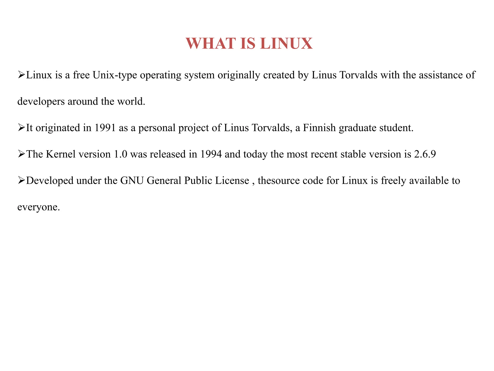 WHAT IS LINUX
Linux is a free Unix-type operating system originally created by Linus Torvalds with the assistance of
developers around the world.
It originated in 1991 as a personal project of Linus Torvalds, a Finnish graduate student.
The Kernel version 1.0 was released in 1994 and today the most recent stable version is 2.6.9
Developed under the GNU General Public License , thesource code for Linux is freely available to
everyone.
 