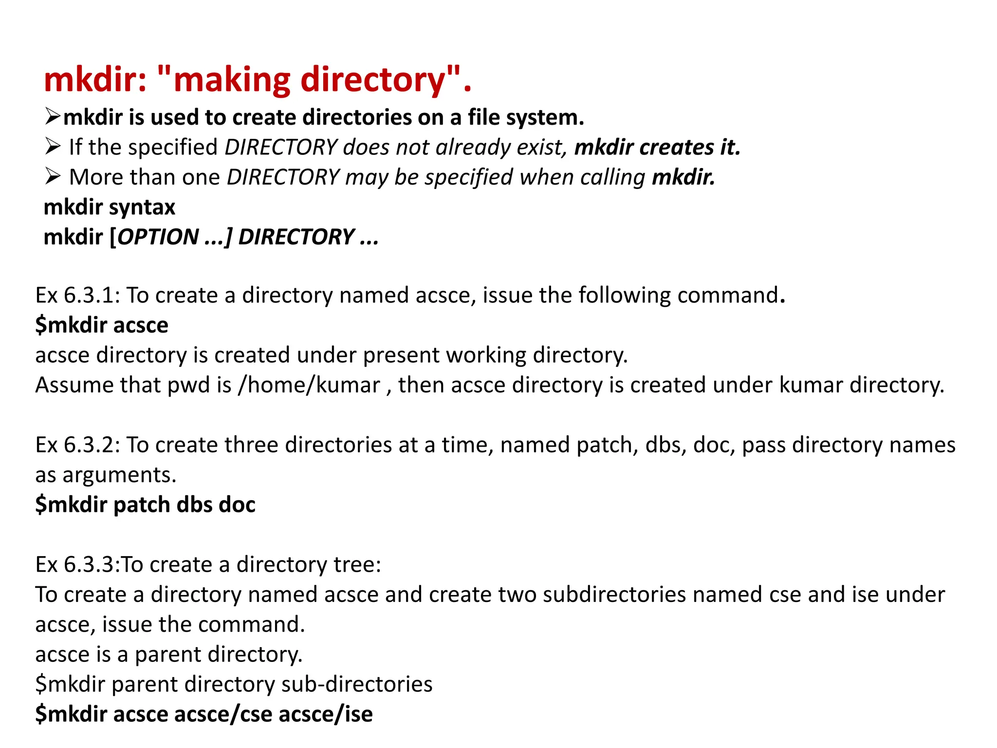 mkdir: "making directory".
mkdir is used to create directories on a file system.
 If the specified DIRECTORY does not already exist, mkdir creates it.
 More than one DIRECTORY may be specified when calling mkdir.
mkdir syntax
mkdir [OPTION ...] DIRECTORY ...
Ex 6.3.1: To create a directory named acsce, issue the following command.
$mkdir acsce
acsce directory is created under present working directory.
Assume that pwd is /home/kumar , then acsce directory is created under kumar directory.
Ex 6.3.2: To create three directories at a time, named patch, dbs, doc, pass directory names
as arguments.
$mkdir patch dbs doc
Ex 6.3.3:To create a directory tree:
To create a directory named acsce and create two subdirectories named cse and ise under
acsce, issue the command.
acsce is a parent directory.
$mkdir parent directory sub-directories
$mkdir acsce acsce/cse acsce/ise
 