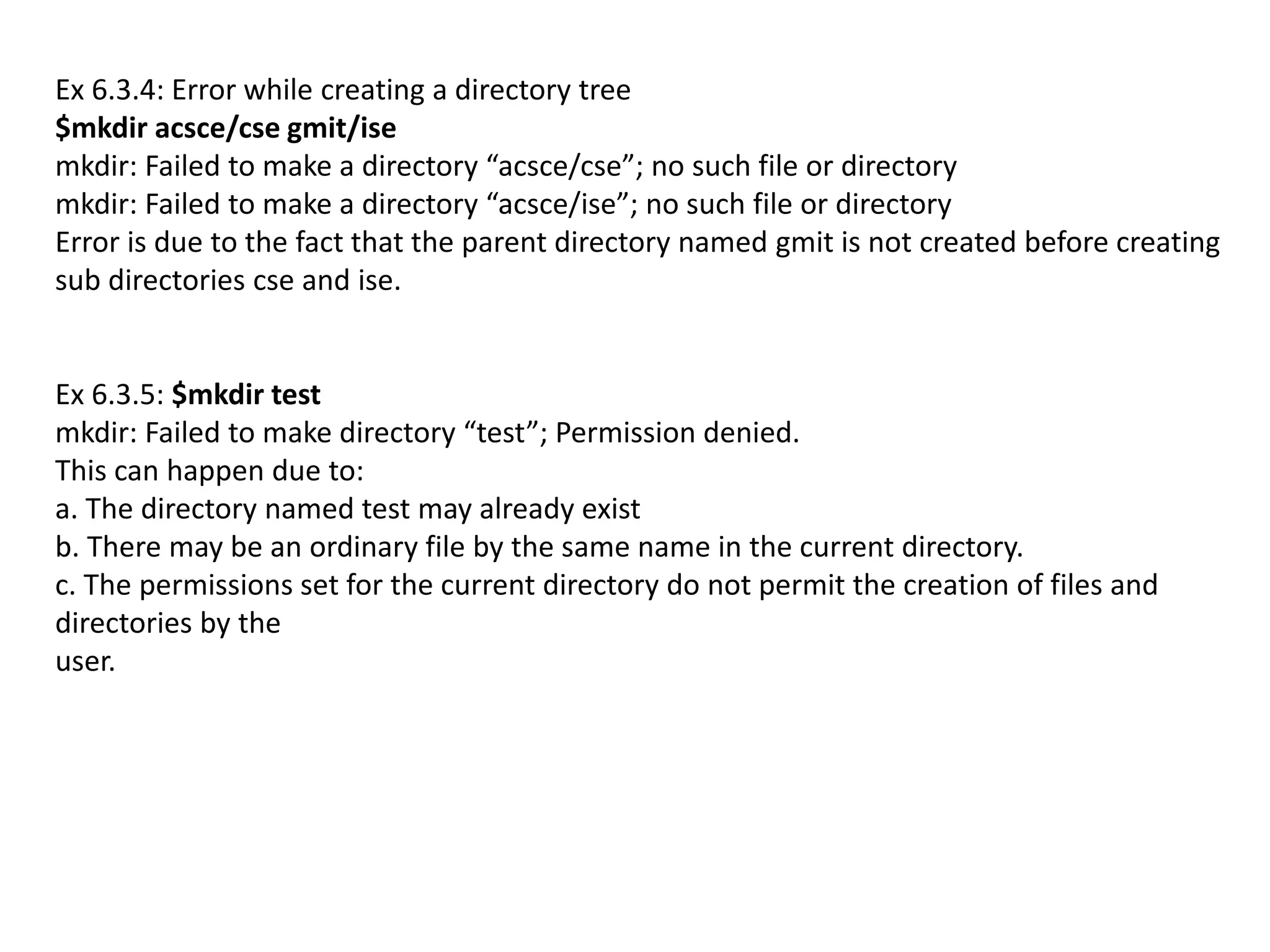 Ex 6.3.4: Error while creating a directory tree
$mkdir acsce/cse gmit/ise
mkdir: Failed to make a directory “acsce/cse”; no such file or directory
mkdir: Failed to make a directory “acsce/ise”; no such file or directory
Error is due to the fact that the parent directory named gmit is not created before creating
sub directories cse and ise.
Ex 6.3.5: $mkdir test
mkdir: Failed to make directory “test”; Permission denied.
This can happen due to:
a. The directory named test may already exist
b. There may be an ordinary file by the same name in the current directory.
c. The permissions set for the current directory do not permit the creation of files and
directories by the
user.
 
