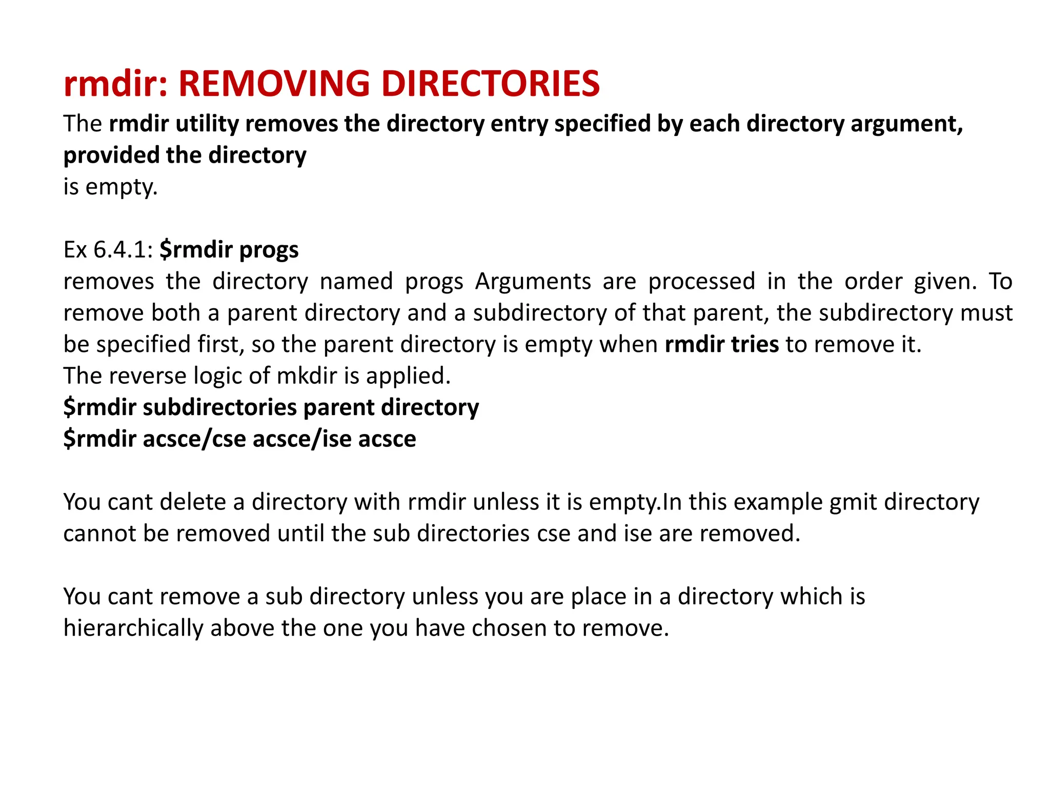 rmdir: REMOVING DIRECTORIES
The rmdir utility removes the directory entry specified by each directory argument,
provided the directory
is empty.
Ex 6.4.1: $rmdir progs
removes the directory named progs Arguments are processed in the order given. To
remove both a parent directory and a subdirectory of that parent, the subdirectory must
be specified first, so the parent directory is empty when rmdir tries to remove it.
The reverse logic of mkdir is applied.
$rmdir subdirectories parent directory
$rmdir acsce/cse acsce/ise acsce
You cant delete a directory with rmdir unless it is empty.In this example gmit directory
cannot be removed until the sub directories cse and ise are removed.
You cant remove a sub directory unless you are place in a directory which is
hierarchically above the one you have chosen to remove.
 