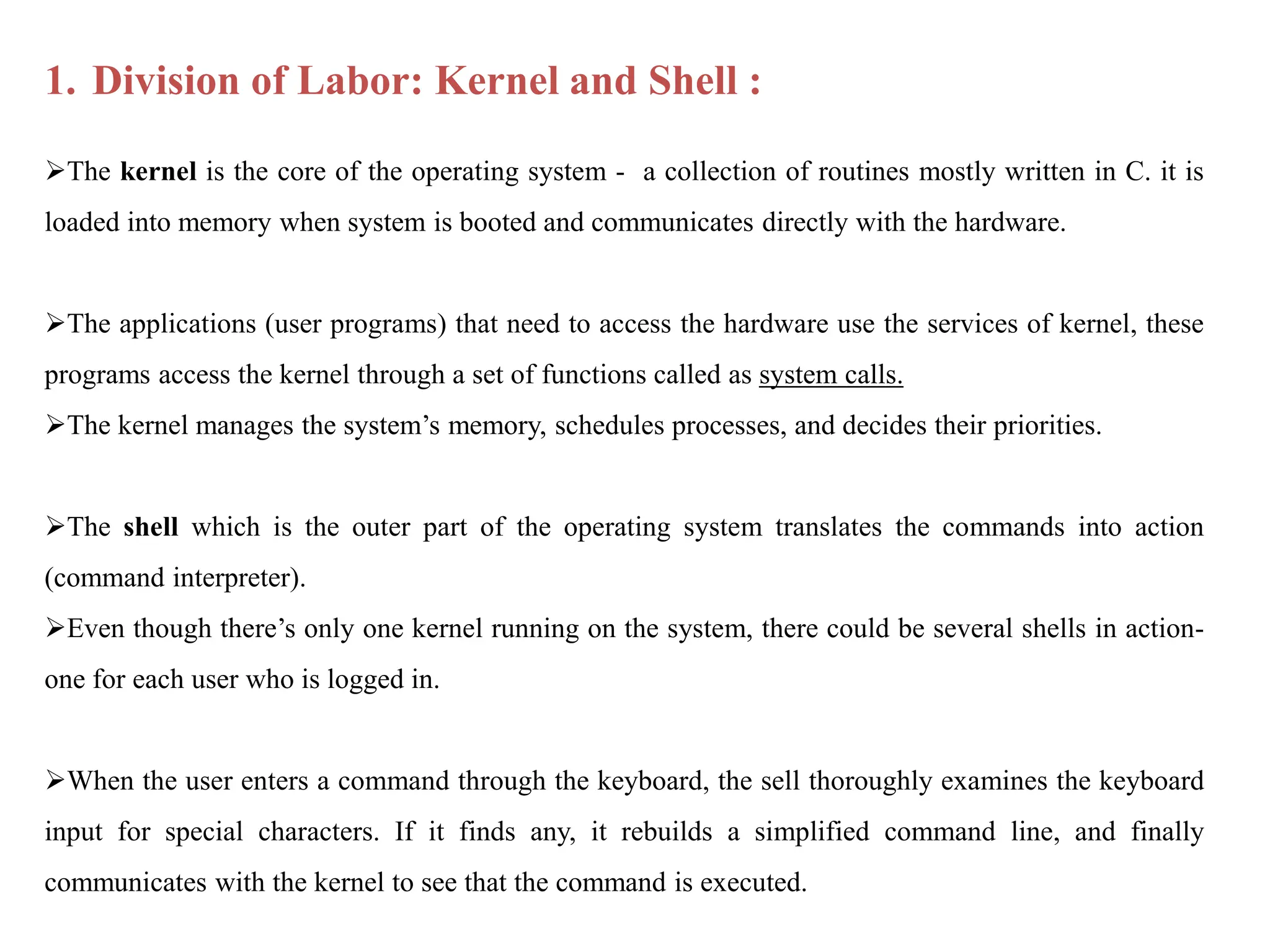 1. Division of Labor: Kernel and Shell :
The kernel is the core of the operating system - a collection of routines mostly written in C. it is
loaded into memory when system is booted and communicates directly with the hardware.
The applications (user programs) that need to access the hardware use the services of kernel, these
programs access the kernel through a set of functions called as system calls.
The kernel manages the system’s memory, schedules processes, and decides their priorities.
The shell which is the outer part of the operating system translates the commands into action
(command interpreter).
Even though there’s only one kernel running on the system, there could be several shells in action-
one for each user who is logged in.
When the user enters a command through the keyboard, the sell thoroughly examines the keyboard
input for special characters. If it finds any, it rebuilds a simplified command line, and finally
communicates with the kernel to see that the command is executed.
 