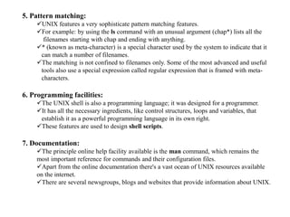 5. Pattern matching:
UNIX features a very sophisticate pattern matching features.
For example: by using the ls command with an unusual argument (chap*) lists all the
filenames starting with chap and ending with anything.
* (known as meta-character) is a special character used by the system to indicate that it
can match a number of filenames.
The matching is not confined to filenames only. Some of the most advanced and useful
tools also use a special expression called regular expression that is framed with meta-
characters.
6. Programming facilities:
The UNIX shell is also a programming language; it was designed for a programmer.
It has all the necessary ingredients, like control structures, loops and variables, that
establish it as a powerful programming language in its own right.
These features are used to design shell scripts.
7. Documentation:
The principle online help facility available is the man command, which remains the
most important reference for commands and their configuration files.
Apart from the online documentation there's a vast ocean of UNIX resources available
on the internet.
There are several newsgroups, blogs and websites that provide information about UNIX.
 