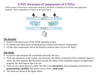 UNIX Structure (Components of UNIX):
UNIX consists of four major components: the Kernel, the Shell, a standard set of Utilities and Application
programs. These components are shown in the figure below:
The Kernel:
 Kernel is the heart (core) of the UNIX operating system.
 It contains most basic parts including process control and resource management.
 All the other components call on the kernel to perform these services for them.
The Shell:
 It receives and interprets the commands entered by the user.
 To do any operations in the system, user must give the Shell a command. If the command requires a
utility, the shell requests that the kernel execute the utility. If the command requires an application
program, the shell request that it be run.
 There are two major parts of a shell. The first is the Interpreter; the second part of the shell is a
programming capability that allows you to write a shell script.
 The shells are shown in the figure below:
 