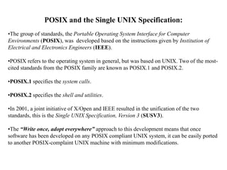 POSIX and the Single UNIX Specification:
•The group of standards, the Portable Operating System Interface for Computer
Environments (POSIX), was developed based on the instructions given by Institution of
Electrical and Electronics Engineers (IEEE).
•POSIX refers to the operating system in general, but was based on UNIX. Two of the most-
cited standards from the POSIX family are known as POSIX.1 and POSIX.2.
•POSIX.1 specifies the system calls.
•POSIX.2 specifies the shell and utilities.
•In 2001, a joint initiative of X/Open and IEEE resulted in the unification of the two
standards, this is the Single UNIX Specification, Version 3 (SUSV3).
•The “Write once, adopt everywhere” approach to this development means that once
software has been developed on any POSIX compliant UNIX system, it can be easily ported
to another POSIX-complaint UNIX machine with minimum modifications.
 