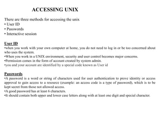 ACCESSING UNIX
There are three methods for accessing the unix
• User ID
• Passwords
• Interactive session
User ID
•when you work with your own computer at home, you do not need to log in or be too concerned about
who uses the system.
•When you work in a UNIX environment, security and user control becomes major concerns.
•Permission comes in the form of account created by system admin.
•you and your account are identified by a special code known as User id
Passwords
•A password is a word or string of characters used for user authentication to prove identity or access
approval to gain access to a resource (example: an access code is a type of password), which is to be
kept secret from those not allowed access.
•A good password has at least 6 characters.
•It should contain both upper and lower case letters along with at least one digit and special character.
 