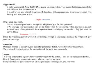 3.Type user id.
Enter your user id. Note that UNIX is a case-sensitive system. This means that the uppercase letter
A is different than the lowercase a.
Usually, your user id is all lowercase. If it contains both uppercase and lowercase, you must type
exactly as it was given to you
Login: username
4.Type your password.
After you enter your user id, the system will prompt you for your password.
As you type your password, it will not be displayed on the screen; the system displays an asterisk
for each letter of the password. Some systems don’t even display the asterisks; they just leave the
screen blank.
Password: ******
•If you do everything correctly, you will see the shell prompt. If you make a mistake, the system will give
you a error message
Interaction:
•Once you connect to the server, you can enter commands that allow you to work with computer.
•The result will be displayed on the terminal for all the valid user commands.
Logout:
• It is very important to logout when you are through with the system. There are several reasons for this.
•First, it frees system resources for others who may need to use them.
•Some unauthorized person may walk up and gain access to the system, and your files.
 