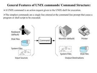 General Features of UNIX commands/ Command Structure:
A UNIX command is an action request given to the UNIX shell for execution.
The simplest commands are a single line entered at the command line prompt that cause a
program or shell script to be executed.
 