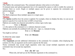 • Verb:
•The Verb is the command name. The command indicates what action is to be taken
•Command name and options/arguments have to be separated by spaces or tabs to enable the system to
interpret them as words. Single or multiple spaces can be given to separate the commands and
options/arguments.
Ex: $ cat README
The Shell compresses these multiple spaces to a single space.
•Options:
•The Option modifies how the action is applied. For example, when we display the date, we can use an
option to specify if we want the time in GMT or local time.
•Options are usually one character preceded by a minus sign or plus sign.
Ex: $ wc -c filename
-c is the option to the command wc (-c indicate character count).
•Options can normally be combined with only one – sign, i.e., instead of using
$ wc –c –w filename
You might as well use
$ wc –cw filename
To obtain the same output
•Arguments:
•The Arguments provide additional information to the command. For example, when displaying the
contents of a file, an argument can be used to specify the file name.
•Some commands may accept single argument, some may accept multiple arguments and some
commands may not accept any arguments.
•Ex:
$ wc abc def xyz
Where abc, def and xyz are the filename arguments to the command wc.
 