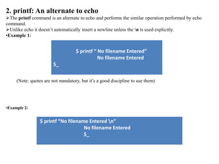 2. printf: An alternate to echo
The printf command is an alternate to echo and performs the similar operation performed by echo
command.
Unlike echo it doesn’t automatically insert a newline unless the n is used explicitly.
•Example 1:
$ printf “ No filename Entered”
No filename Entered
$_
(Note: quotes are not mandatory, but it’s a good discipline to use them)
•Example 2:
$ printf “No filename Entered n”
No filename Entered
$_
 