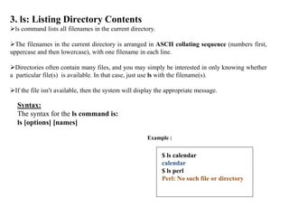 3. ls: Listing Directory Contents
ls command lists all filenames in the current directory.
The filenames in the current directory is arranged in ASCII collating sequence (numbers first,
uppercase and then lowercase), with one filename in each line.
Directories often contain many files, and you may simply be interested in only knowing whether
a particular file(s) is available. In that case, just use ls with the filename(s).
If the file isn’t available, then the system will display the appropriate message.
Syntax:
The syntax for the ls command is:
ls [options] [names]
Example :
$ ls calendar
calendar
$ ls perl
Perl: No such file or directory
 