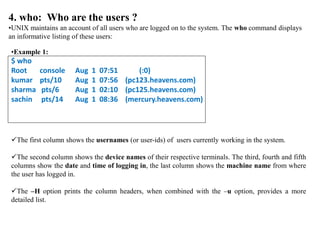 4. who: Who are the users ?
•UNIX maintains an account of all users who are logged on to the system. The who command displays
an informative listing of these users:
•Example 1:
$ who
Root console Aug 1 07:51 (:0)
kumar pts/10 Aug 1 07:56 (pc123.heavens.com)
sharma pts/6 Aug 1 02:10 (pc125.heavens.com)
sachin pts/14 Aug 1 08:36 (mercury.heavens.com)
The first column shows the usernames (or user-ids) of users currently working in the system.
The second column shows the device names of their respective terminals. The third, fourth and fifth
columns show the date and time of logging in, the last column shows the machine name from where
the user has logged in.
The –H option prints the column headers, when combined with the –u option, provides a more
detailed list.
 