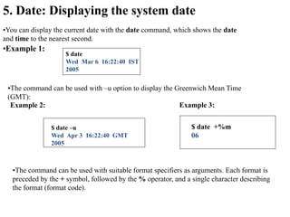 5. Date: Displaying the system date
•You can display the current date with the date command, which shows the date
and time to the nearest second.
•Example 1:
$ date
Wed Mar 6 16:22:40 IST
2005
•The command can be used with –u option to display the Greenwich Mean Time
(GMT):
Example 2:
$ date –u
Wed Apr 3 16:22:40 GMT
2005
•The command can be used with suitable format specifiers as arguments. Each format is
preceded by the + symbol, followed by the % operator, and a single character describing
the format (format code).
Example 3:
$ date +%m
06
 