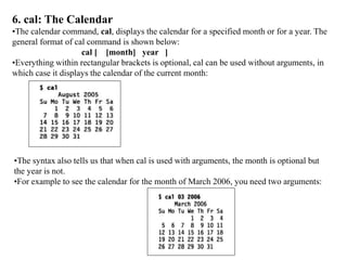 6. cal: The Calendar
•The calendar command, cal, displays the calendar for a specified month or for a year. The
general format of cal command is shown below:
cal [ [month] year ]
•Everything within rectangular brackets is optional, cal can be used without arguments, in
which case it displays the calendar of the current month:
•The syntax also tells us that when cal is used with arguments, the month is optional but
the year is not.
•For example to see the calendar for the month of March 2006, you need two arguments:
 