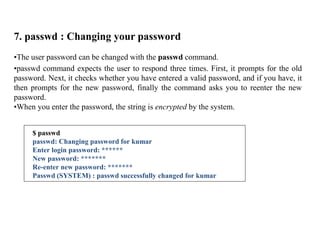 7. passwd : Changing your password
•The user password can be changed with the passwd command.
•passwd command expects the user to respond three times. First, it prompts for the old
password. Next, it checks whether you have entered a valid password, and if you have, it
then prompts for the new password, finally the command asks you to reenter the new
password.
•When you enter the password, the string is encrypted by the system.
$ passwd
passwd: Changing password for kumar
Enter login password: ******
New password: *******
Re-enter new password: *******
Passwd (SYSTEM) : passwd successfully changed for kumar
 