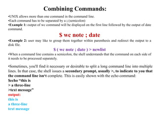 Combining Commands:
•UNIX allows more than one command in the command line.
•Each command has to be separated by a ; (semicolon)
•Example 1: output of wc command will be displayed on the first line followed by the output of date
command.
$ wc note ; date
•Example 2: user may like to group them together within parenthesis and redirect the output to a
disk file.
$ ( wc note ; date ) > newlist
•When a command line contains a semicolon, the shell understands that the command on each side of
it needs to be processed separately.
•Sometimes, you'll find it necessary or desirable to split a long command line into multiple
lines. In that case, the shell issues a secondary prompt, usually >, to indicate to you that
the command line isn‘t complete. This is easily shown with the echo command:
$echo “this is
> a three-line
>text message”
output:
this is
a three-line
text message
 