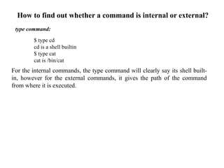 type command:
$ type cd
cd is a shell builtin
$ type cat
cat is /bin/cat
For the internal commands, the type command will clearly say its shell built-
in, however for the external commands, it gives the path of the command
from where it is executed.
How to find out whether a command is internal or external?
 