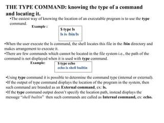 THE TYPE COMMAND: knowing the type of a command
and locating it.
•The easiest way of knowing the location of an executable program is to use the type
command.
Example :
$ type ls
ls is /bin/ls
•When the user execute the ls command, the shell locates this file in the /bin directory and
makes arrangement to execute it.
•There are few commands which cannot be located in the file system i.e., the path of the
command is not displayed when it is used with type command.
Example: $ type echo
echo is shell builtin
•Using type command it is possible to determine the command type (internal or external).
•If the output of type command displays the location of the program in the system, then
such command are branded as an External command, ex: ls.
•If the type command output doesn’t specify the location path, instead displays the
message “shell builtin” then such commands are called as Internal command, ex: echo.
 