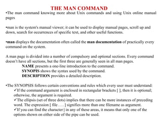 THE MAN COMMAND
•The man command knowing more about Unix commands and using Unix online manual
pages
•man is the system's manual viewer; it can be used to display manual pages, scroll up and
down, search for occurrences of specific text, and other useful functions.
•man displays the documentation often called the man documentation of practically every
command on the system.
A man page is divided into a number of compulsory and optional sections. Every command
doesn’t have all sections, but the first three are generally seen in all man pages.
NAME presents a one-line introduction to the command.
SYNOPIS shows the syntax used by the command.
DESCRIPTION provides a detailed description.
•The SYNOPSIS follows certain conventions and rules which every user must understand:
If the command argument is enclosed in rectangular brackets [ ], then it is optional;
otherwise, the argument is required.
The ellipsis (set of three dots) implies that there can be more instances of preceding
word. The expression [ file . . . ] signifies more than one filename as argument.
If you can find the character | in any of these areas, it means that only one of the
options shown on either side of the pipe can be used.
 