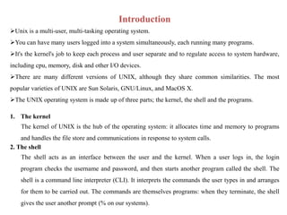 Introduction
Unix is a multi-user, multi-tasking operating system.
You can have many users logged into a system simultaneously, each running many programs.
It's the kernel's job to keep each process and user separate and to regulate access to system hardware,
including cpu, memory, disk and other I/O devices.
There are many different versions of UNIX, although they share common similarities. The most
popular varieties of UNIX are Sun Solaris, GNU/Linux, and MacOS X.
The UNIX operating system is made up of three parts; the kernel, the shell and the programs.
1. The kernel
The kernel of UNIX is the hub of the operating system: it allocates time and memory to programs
and handles the file store and communications in response to system calls.
2. The shell
The shell acts as an interface between the user and the kernel. When a user logs in, the login
program checks the username and password, and then starts another program called the shell. The
shell is a command line interpreter (CLI). It interprets the commands the user types in and arranges
for them to be carried out. The commands are themselves programs: when they terminate, the shell
gives the user another prompt (% on our systems).
 