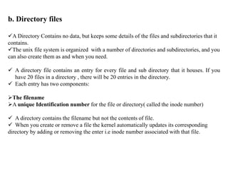 b. Directory files
A Directory Contains no data, but keeps some details of the files and subdirectories that it
contains.
The unix file system is organized with a number of directories and subdirectories, and you
can also create them as and when you need.
 A directory file contains an entry for every file and sub directory that it houses. If you
have 20 files in a directory , there will be 20 entries in the directory.
 Each entry has two components:
The filename
A unique Identification number for the file or directory( called the inode number)
 A directory contains the filename but not the contents of file.
 When you create or remove a file the kernel automatically updates its corresponding
directory by adding or removing the enter i.e inode number associated with that file.
 