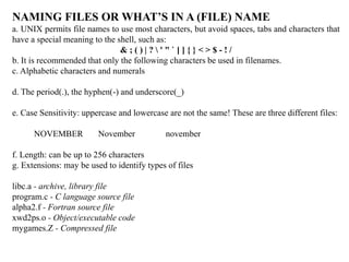 NAMING FILES OR WHAT’S IN A (FILE) NAME
a. UNIX permits file names to use most characters, but avoid spaces, tabs and characters that
have a special meaning to the shell, such as:
& ; ( ) | ?  ' " ` [ ] { } < > $ - ! /
b. It is recommended that only the following characters be used in filenames.
c. Alphabetic characters and numerals
d. The period(.), the hyphen(-) and underscore(_)
e. Case Sensitivity: uppercase and lowercase are not the same! These are three different files:
NOVEMBER November november
f. Length: can be up to 256 characters
g. Extensions: may be used to identify types of files
libc.a - archive, library file
program.c - C language source file
alpha2.f - Fortran source file
xwd2ps.o - Object/executable code
mygames.Z - Compressed file
 